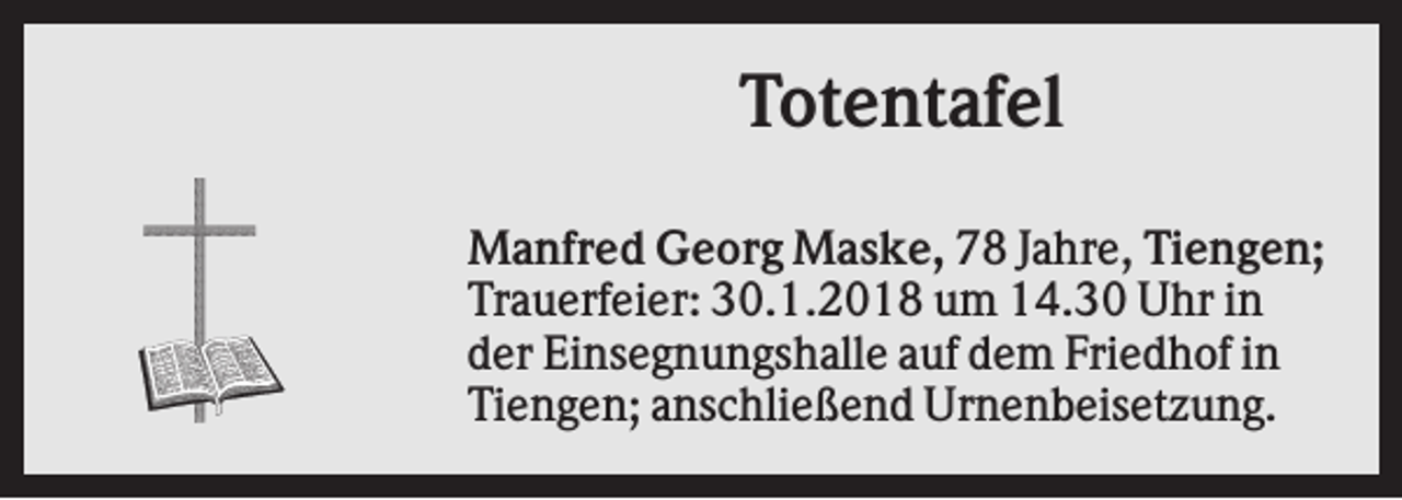 <p>Totentafel<br />Manfred Georg Maske, 78 Jahre, Tiengen;<br />Trauerfeier: 30.1.2018 um 14.30 Uhr in<br />der Einsegnungshalle auf dem Friedhof in<br />Tiengen; anschließend Urnenbeisetzung.</p>