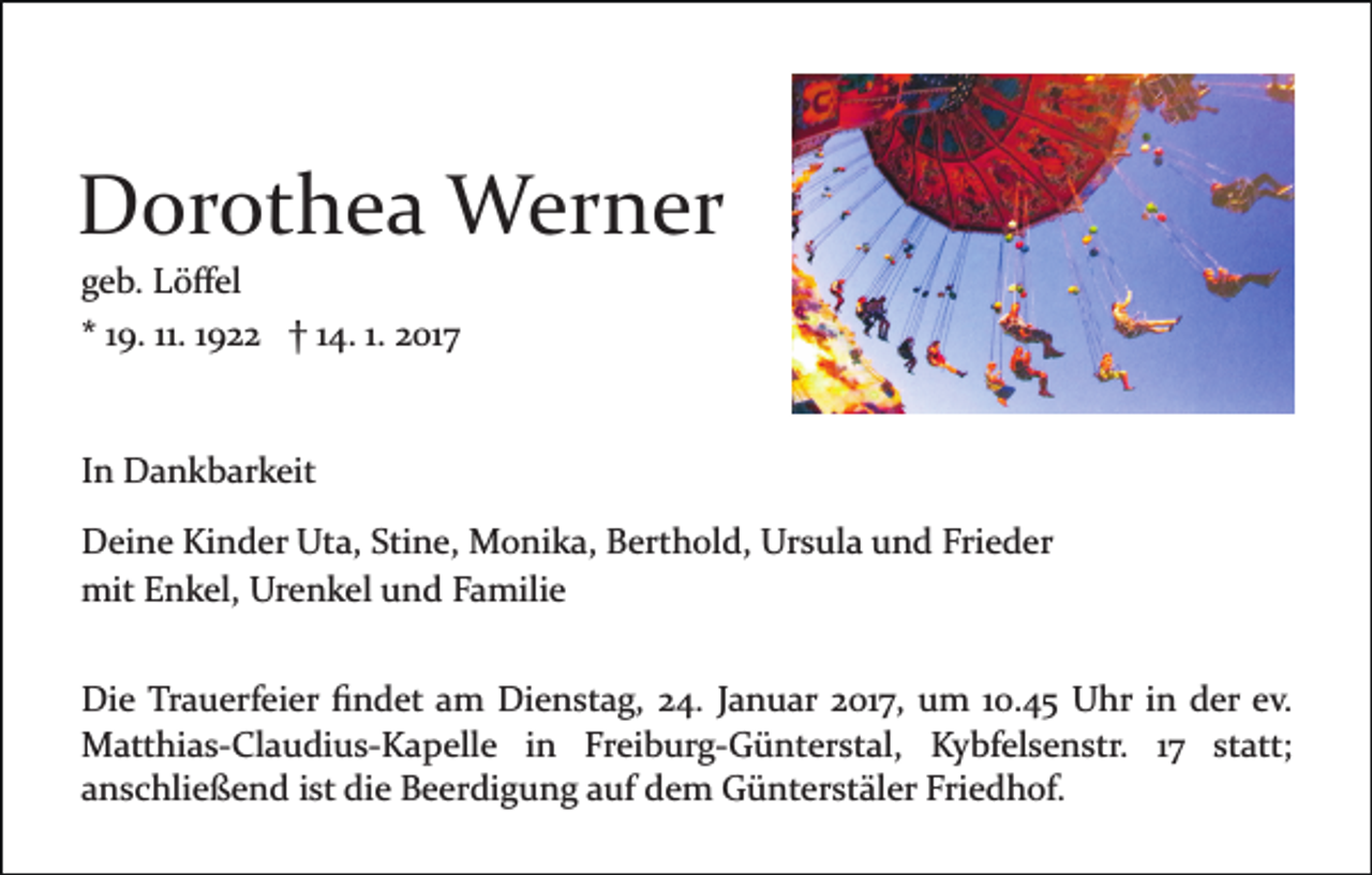 <p>Dorothea Werner<br />geb. Löﬀel<br />* 19. 11. 1922 † 14. 1. 2017</p><p>In Dankbarkeit<br />Deine Kinder Uta, Stine, Monika, Berthold, Ursula und Frieder<br />mit Enkel, Urenkel und Familie<br />Die Trauerfeier ﬁndet am Dienstag, 24. Januar 2017, um 10.45 Uhr in der ev.<br />Matthias­Claudius­Kapelle in Freiburg­Günterstal, Kybfelsenstr. 17 statt;<br />anschließend ist die Beerdigung auf dem Günterstäler Friedhof.</p>