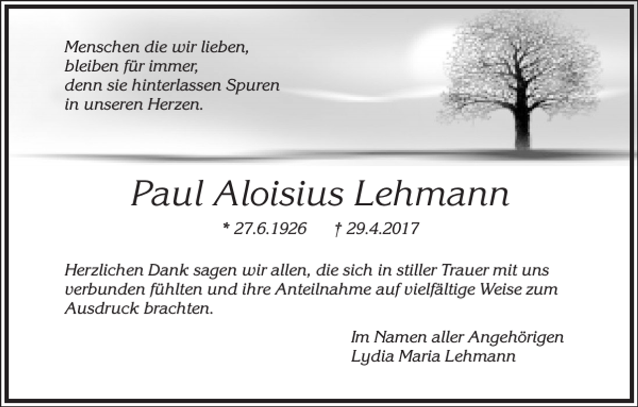 <p>Menschen die wir lieben,<br />bleiben für immer,<br />denn sie hinterlassen Spuren<br />in unseren Herzen.</p><p>Paul Aloisius Lehmann<br />* 27.6.1926</p><p>† 29.4.2017</p><p>Herzlichen Dank sagen wir allen, die sich in stiller Trauer mit uns<br />verbunden fühlten und ihre Anteilnahme auf vielfältige Weise zum<br />Ausdruck brachten.<br />Im Namen aller Angehörigen<br />Lydia Maria Lehmann</p>