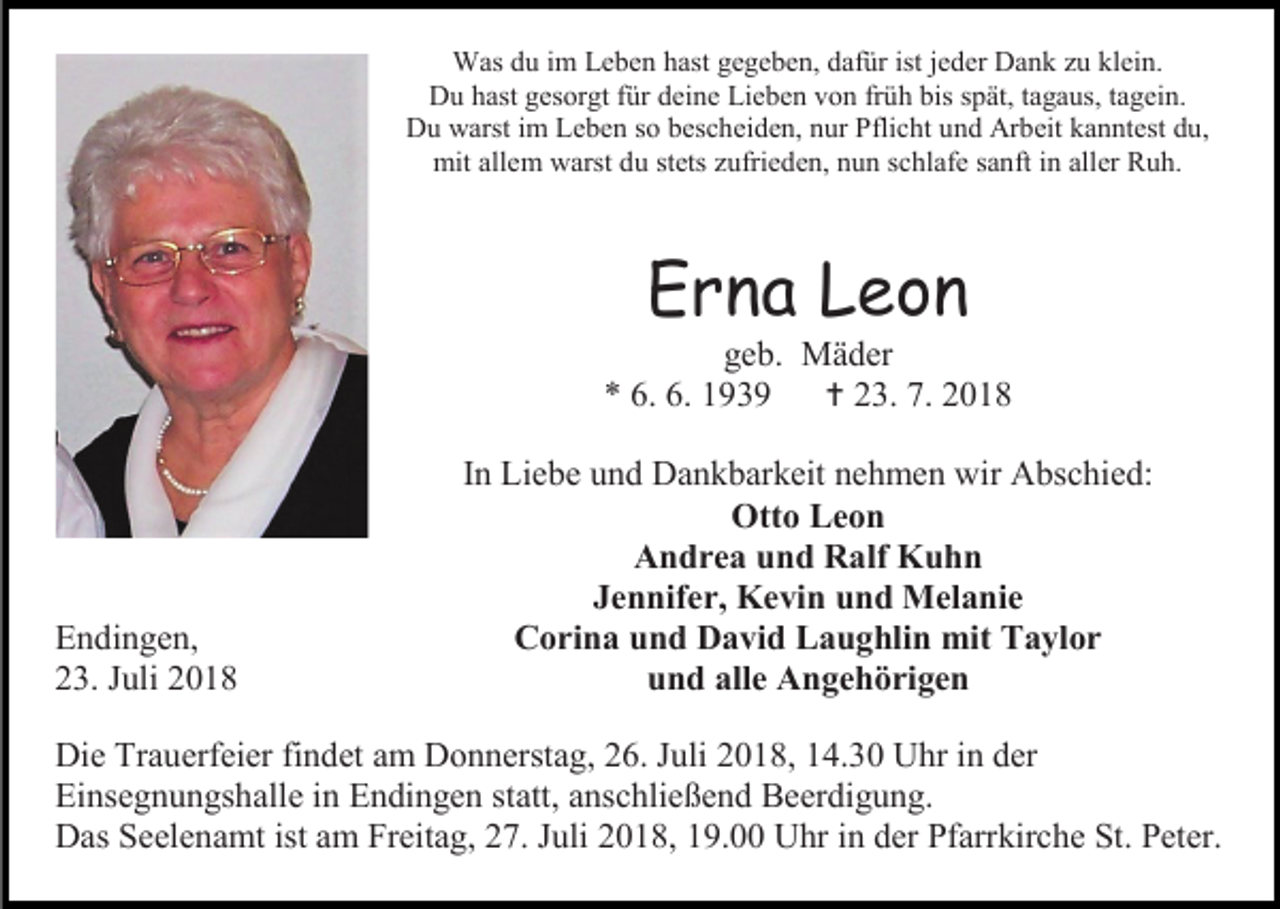 <p>Was du im Leben hast gegeben, dafür ist jeder Dank zu klein.<br />Du hast gesorgt für deine Lieben von früh bis spät, tagaus, tagein.<br />Du warst im Leben so bescheiden, nur Pflicht und Arbeit kanntest du,<br />mit allem warst du stets zufrieden, nun schlafe sanft in aller Ruh.</p><p>Erna Leon<br />geb. Mäder<br />* 6. 6. 1939<br /> 23. 7. 2018</p><p>Endingen,<br />23. Juli 2018</p><p>In Liebe und Dankbarkeit nehmen wir Abschied:<br />Otto Leon<br />Andrea und Ralf Kuhn<br />Jennifer, Kevin und Melanie<br />Corina und David Laughlin mit Taylor<br />und alle Angehörigen</p><p>Die Trauerfeier findet am Donnerstag, 26. Juli 2018, 14.30 Uhr in der<br />Einsegnungshalle in Endingen statt, anschließend Beerdigung.<br />Das Seelenamt ist am Freitag, 27. Juli 2018, 19.00 Uhr in der Pfarrkirche St. Peter.</p>