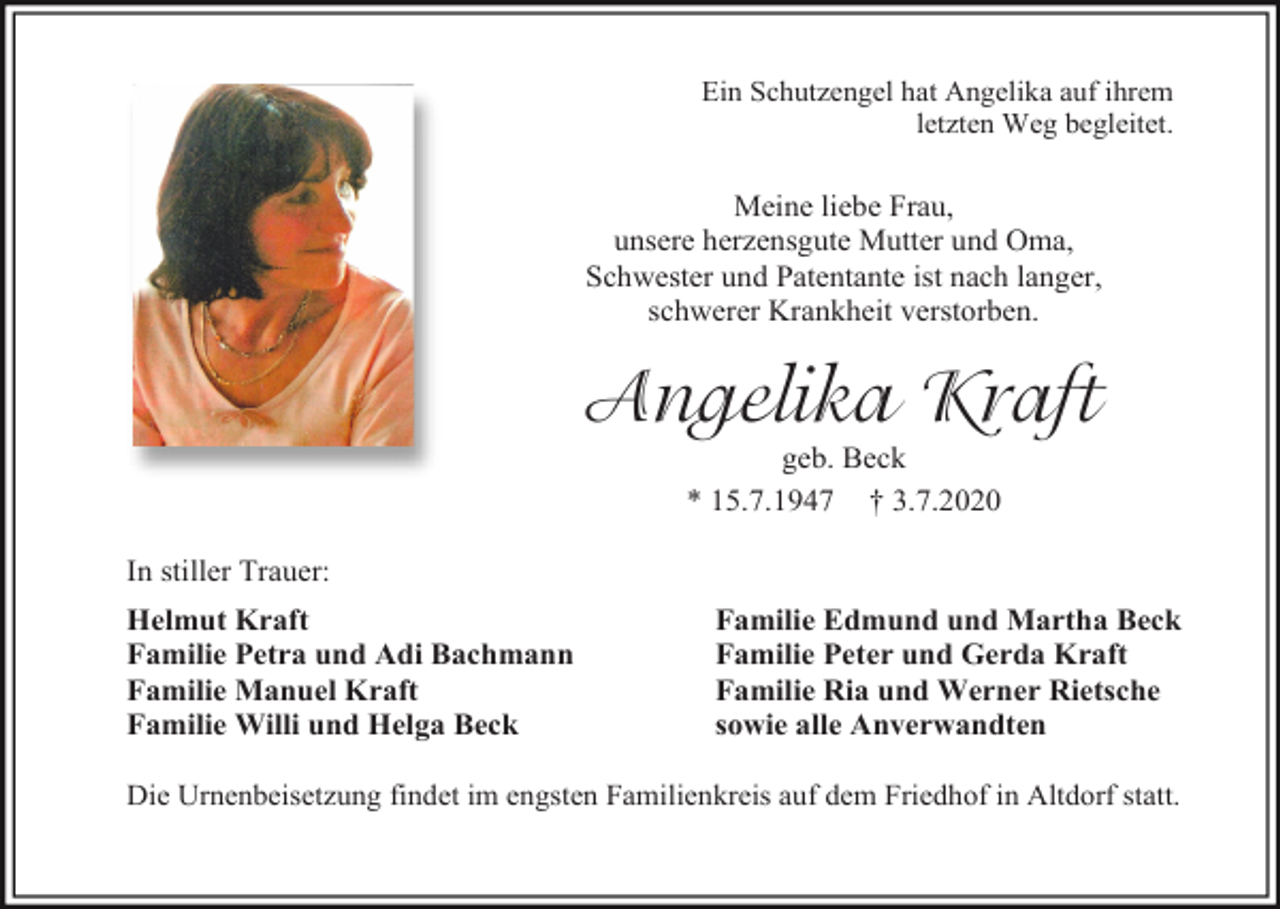 <p>Ein Schutzengel hat Angelika auf ihrem<br />letzten Weg begleitet.</p><p>Meine liebe Frau,<br />unsere herzensgute Mutter und Oma,<br />Schwester und Patentante ist nach langer,<br />schwerer Krankheit verstorben.</p><p>Angelika Kraft<br />geb. Beck<br />* 15.7.1947 † 3.7.2020<br />In stiller Trauer:<br />Helmut Kraft<br />Familie Petra und Adi Bachmann<br />Familie Manuel Kraft<br />Familie Willi und Helga Beck</p><p>Familie Edmund und Martha Beck<br />Familie Peter und Gerda Kraft<br />Familie Ria und Werner Rietsche<br />sowie alle Anverwandten</p><p>Die Urnenbeisetzung findet im engsten Familienkreis auf dem Friedhof in Altdorf statt.</p>