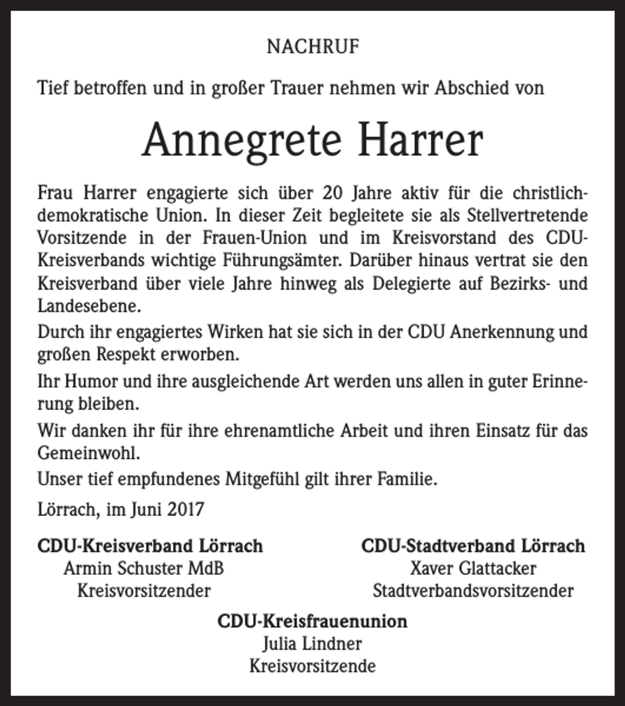 <p>NACHRUF<br />Tief betroffen und in großer Trauer nehmen wir Abschied von</p><p>Annegrete Harrer<br />Frau Harrer engagierte sich über 20 Jahre aktiv für die christlichdemokratische Union. In dieser Zeit begleitete sie als Stellvertretende<br />Vorsitzende in der Frauen-Union und im Kreisvorstand des CDUKreisverbands wichtige Führungsämter. ­Darüber hinaus vertrat sie den<br />­Kreisverband über viele Jahre hinweg als Delegierte auf Bezirks- und<br />Landesebene.<br />Durch ihr engagiertes Wirken hat sie sich in der CDU Anerkennung und<br />großen Respekt erworben.<br />Ihr Humor und ihre ausgleichende Art werden uns allen in guter Erinnerung ­bleiben.<br />Wir danken ihr für ihre ehrenamtliche Arbeit und ihren Einsatz für das<br />Gemeinwohl.<br />Unser tief empfundenes Mitgefühl gilt ihrer Familie.<br />Lörrach, im Juni 2017<br />C<br />DU-Kreisverband Lörrach<br />CDU-Stadtverband Lörrach<br />Armin Schuster MdB<br />Xaver Glattacker</p><p>Kreisvorsitzender<br />Stadtverbandsvorsitzender<br />CDU-Kreisfrauenunion<br />Julia Lindner<br />Kreisvorsitzende</p>