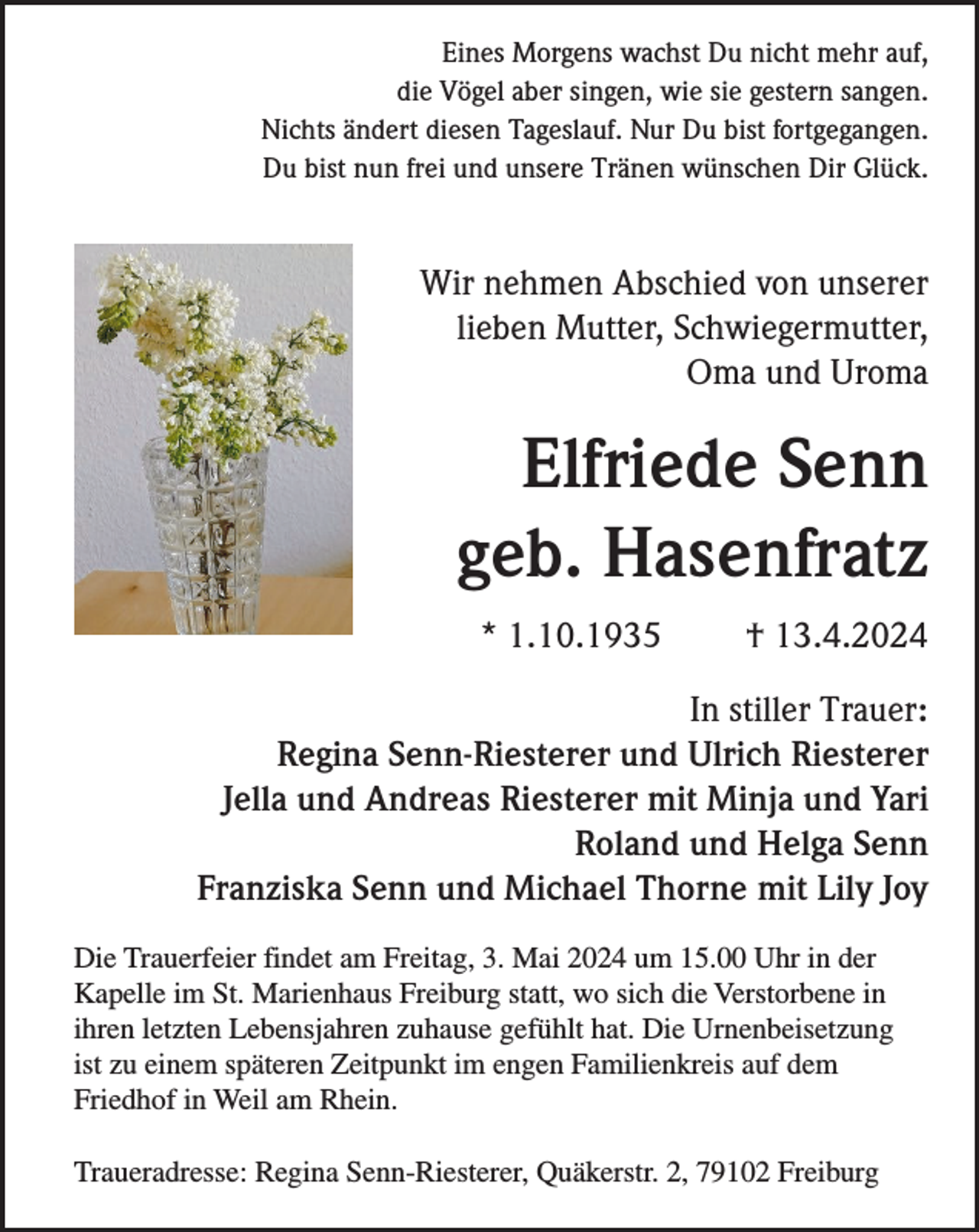 <p>Eines Morgens wachst Du nicht mehr auf,<br />die Vögel aber singen, wie sie gestern sangen.<br />Nichts ändert diesen Tageslauf. Nur Du bist fortgegangen.<br />Du bist nun frei und unsere Tränen wünschen Dir Glück.</p><p>Wir nehmen Abschied von unserer<br />lieben Mutter, Schwiegermutter,<br />Oma und Uroma</p><p>Elfriede Senn<br />geb. Hasenfratz<br />* 1.10.1935</p><p>† 13.4.2024</p><p>In stiller Trauer:<br />Regina Senn-Riesterer und Ulrich Riesterer<br />Jella und Andreas Riesterer mit Minja und Yari<br />Roland und Helga Senn<br />Franziska Senn und Michael Thorne mit Lily Joy<br />Die Trauerfeier findet am Freitag, 3. Mai 2024 um 15.00 Uhr in der<br />Kapelle im St. Marienhaus Freiburg statt, wo sich die Verstorbene in<br />ihren letzten Lebensjahren zuhause gefühlt hat. Die Urnenbeisetzung<br />ist zu einem späteren Zeitpunkt im engen Familienkreis auf dem<br />Friedhof in Weil am Rhein.<br />Traueradresse: Regina Senn-Riesterer, Quäkerstr. 2, 79102 Freiburg</p>