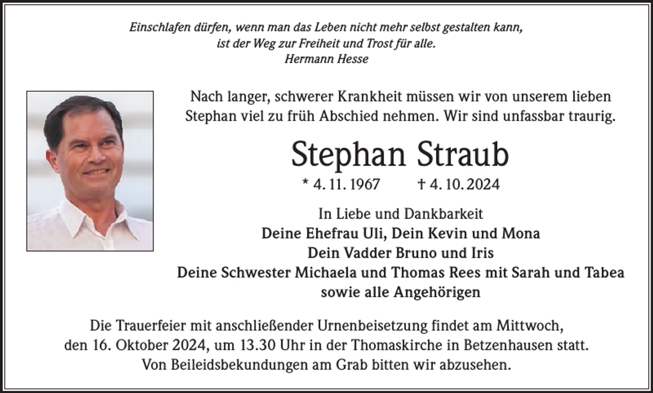 <p>Einschlafen dürfen, wenn man das Leben nicht mehr selbst gestalten kann,<br />ist der Weg zur Freiheit und Trost für alle.<br />Hermann Hesse</p><p>Nach langer, schwerer Krankheit müssen wir von unserem lieben<br />Stephan viel zu früh Abschied nehmen. Wir sind unfassbar traurig.</p><p>Stephan Straub<br />* 4. 11. 1967</p><p>† 4. 10. 2024</p><p>In Liebe und Dankbarkeit<br />Deine Ehefrau Uli, Dein Kevin und Mona<br />Dein Vadder Bruno und Iris<br />Deine Schwester Michaela und Thomas Rees mit Sarah und Tabea<br />sowie alle Angehörigen<br />Die Trauerfeier mit anschließender Urnenbeisetzung findet am Mittwoch,<br />den 16. Oktober 2024, um 13.30 Uhr in der Thomaskirche in Betzenhausen statt.<br />Von Beileidsbekundungen am Grab bitten wir abzusehen.</p>