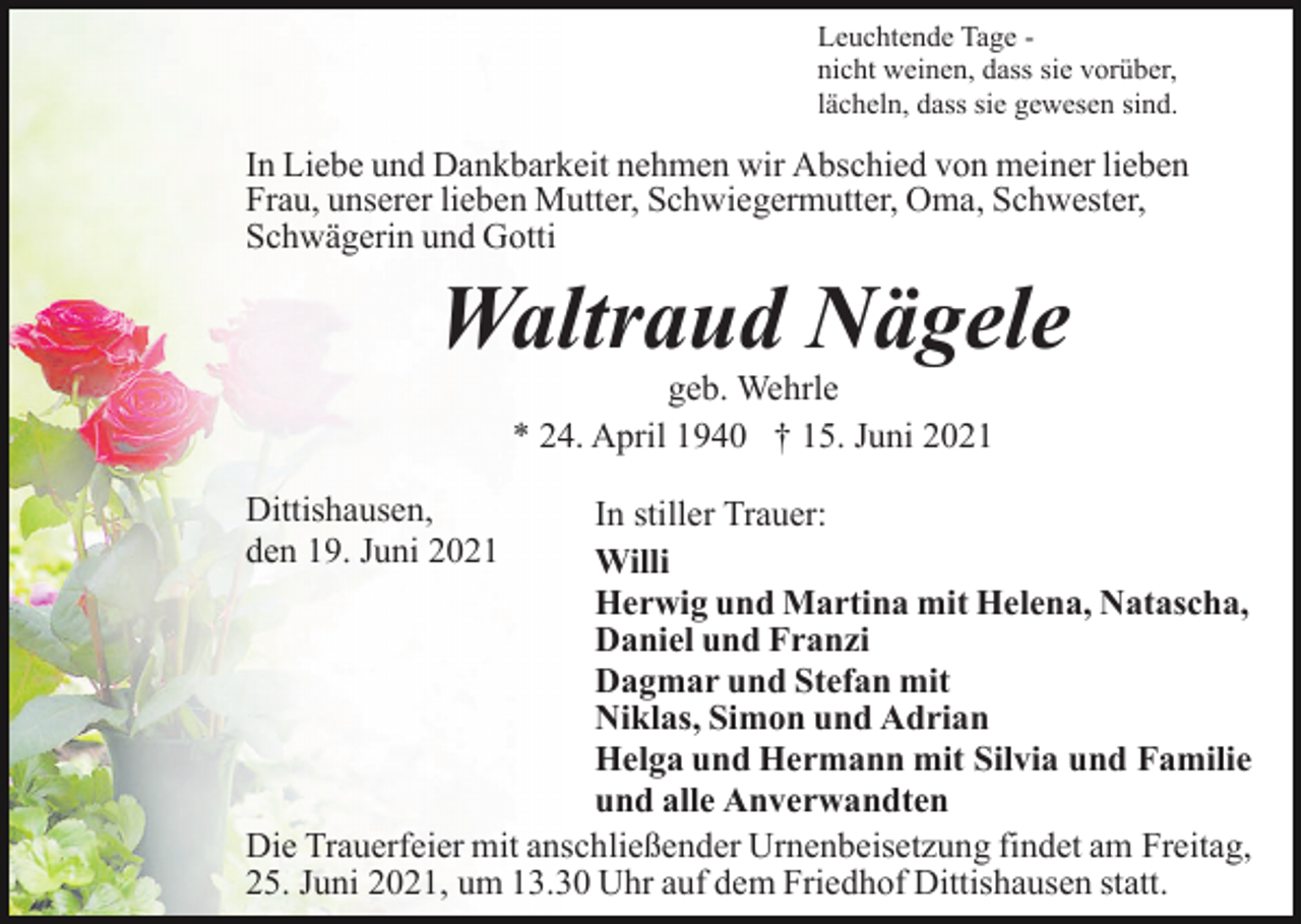 <p>Leuchtende Tage nicht weinen, dass sie vorüber,<br />lächeln, dass sie gewesen sind.</p><p>In Liebe und Dankbarkeit nehmen wir Abschied von meiner lieben<br />Frau, unserer lieben Mutter, Schwiegermutter, Oma, Schwester,<br />Schwägerin und Gotti</p><p>Waltraud Nägele<br />geb. Wehrle<br />* 24. April 1940 † 15. Juni 2021</p><p>Dittishausen,<br />den 19. Juni 2021</p><p>In stiller Trauer:<br />Willi<br />Herwig und Martina mit Helena, Natascha,<br />Daniel und Franzi<br />Dagmar und Stefan mit<br />Niklas, Simon und Adrian<br />Helga und Hermann mit Silvia und Familie<br />und alle Anverwandten<br />Die Trauerfeier mit anschließender Urnenbeisetzung findet am Freitag,<br />25. Juni 2021, um 13.30 Uhr auf dem Friedhof Dittishausen statt.</p>
