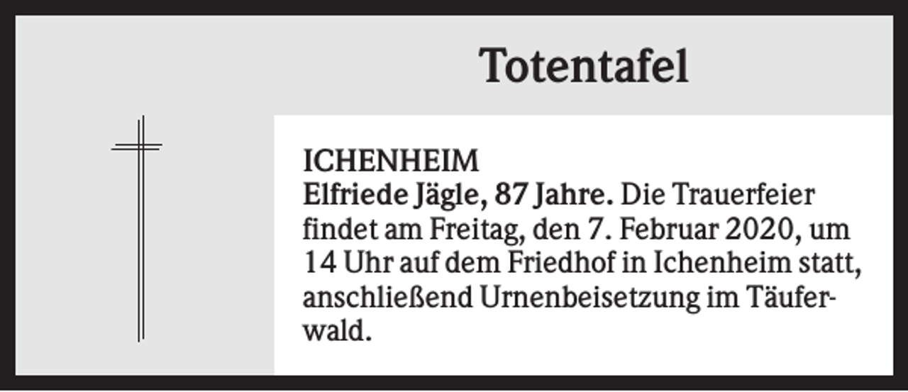<p>Totentafel<br />ICHENHEIM<br />Elfriede Jägle, 87 Jahre. Die Trauerfeier<br />findet am Freitag, den 7. Februar 2020, um<br />14 Uhr auf dem Friedhof in Ichenheim statt,<br />anschließend Urnenbeisetzung im Täuferwald.</p>
