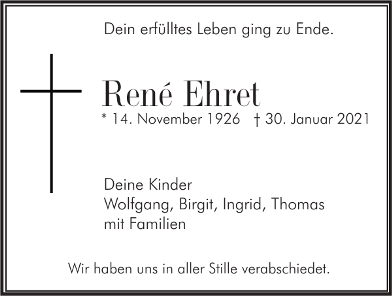 <p>Dein erfülltes Leben ging zu Ende.</p><p>René Ehret</p><p>* 14. November 1926 † 30. Januar 2021</p><p>Deine Kinder<br />Wolfgang, Birgit, Ingrid, Thomas<br />mit Familien<br />Wir haben uns in aller Stille verabschiedet.</p>