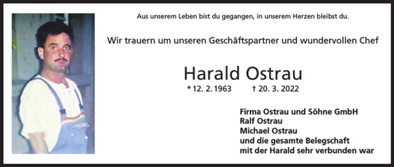 <p>Aus unserem Leben bist du gegangen, in unserem Herzen bleibst du.</p><p>Wir trauern um unseren Geschäftspartner und wundervollen Chef</p><p>Harald Ostrau<br />* 12. 2. 1963</p><p>† 20. 3. 2022<br />Firma Ostrau und Söhne GmbH<br />Ralf Ostrau<br />Michael Ostrau<br />und die gesamte Belegschaft<br />mit der Harald sehr verbunden war</p>