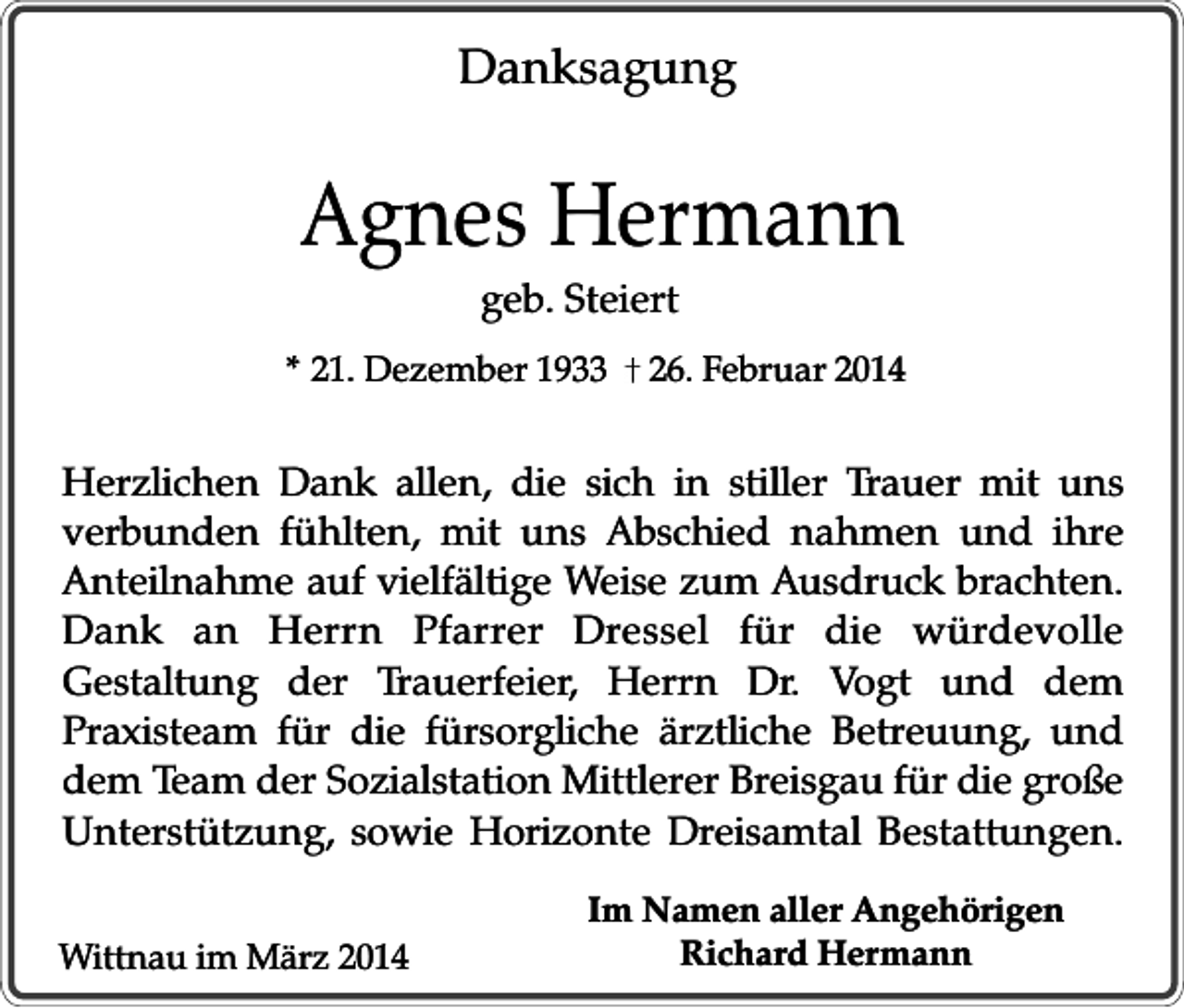 <p>Danksagung</p><p>Agnes Hermann<br />geb. Steiert</p><p>* 21. Dezember 1933</p><p>26. Februar 2014</p><p>Herzlichen Dank allen, die sich in stiller Trauer mit uns<br />verbunden fühlten, mit uns Abschied nahmen und ihre<br />Anteilnahme auf vielfältige Weise zum Ausdruck brachten.<br />Dank an Herrn Pfarrer Dressel für die würdevolle<br />Gestaltung der Trauerfeier, Herrn Dr. Vogt und dem<br />Praxisteam für die fürsorgliche ärztliche Betreuung, und<br />dem Team der Sozialstation Mittlerer Breisgau für die große<br />Unterstützung, sowie Horizonte Dreisamtal Bestattungen.<br />Wittnau im März 2014</p><p>Im Namen aller Angehörigen<br />Richard Hermann</p>