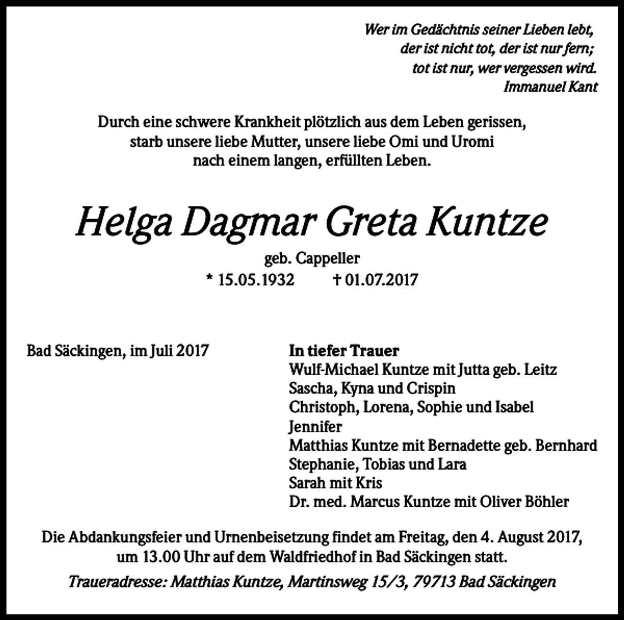 <p>Wer im Gedächtnis seiner Lieben lebt,<br />der ist nicht tot, der ist nur fern;<br />tot ist nur, wer vergessen wird.<br />Immanuel Kant</p><p>Durch eine schwere Krankheit plötzlich aus dem Leben gerissen,<br />starb unsere liebe Mutter, unsere liebe Omi und Uromi<br />nach einem langen, erfüllten Leben.</p><p>Helga Dagmar Greta Kuntze<br />geb. Cappeller<br />* 15.05.1932<br />† 01.07.2017</p><p>Bad Säckingen, im Juli 2017</p><p>In tiefer Trauer<br />Wulf-Michael Kuntze mit Jutta geb. Leitz<br />Sascha, Kyna und Crispin<br />Christoph, Lorena, Sophie und Isabel<br />Jennifer<br />Matthias Kuntze mit Bernadette geb. Bernhard<br />Stephanie, Tobias und Lara<br />Sarah mit Kris<br />Dr. med. Marcus Kuntze mit Oliver Böhler</p><p>Die Abdankungsfeier und Urnenbeisetzung findet am Freitag, den 4. August 2017,<br />um 13.00 Uhr auf dem Waldfriedhof in Bad Säckingen statt.<br />Traueradresse: Matthias Kuntze, Martinsweg 15/3, 79713 Bad Säckingen</p>