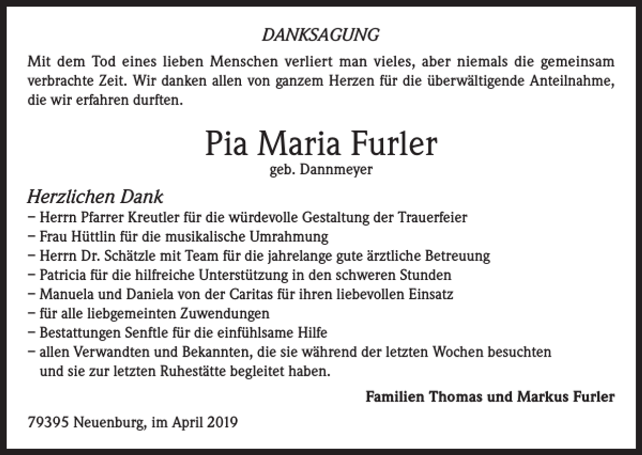 <p>DANKSAGUNG<br />Mit dem Tod eines lieben Menschen verliert man vieles, aber niemals die gemeinsam<br />verbrachte Zeit. Wir danken allen von ganzem Herzen für die überwältigende Anteilnahme,<br />die wir erfahren durften.</p><p>Pia Maria Furler<br />geb. Dannmeyer</p><p>Herzlichen Dank<br />– Herrn Pfarrer Kreutler für die würdevolle Gestaltung der Trauerfeier<br />– Frau Hüttlin für die musikalische Umrahmung<br />– Herrn Dr. Schätzle mit Team für die jahrelange gute ärztliche Betreuung<br />– Patricia für die hilfreiche Unterstützung in den schweren Stunden<br />– Manuela und Daniela von der Caritas für ihren liebevollen Einsatz<br />– für alle liebgemeinten Zuwendungen<br />– Bestattungen Senftle für die einfühlsame Hilfe<br />– allen Verwandten und Bekannten, die sie während der letzten Wochen besuchten<br />und sie zur letzten Ruhestätte begleitet haben.<br />Familien Thomas und Markus Furler<br />79395 Neuenburg, im April 2019</p>