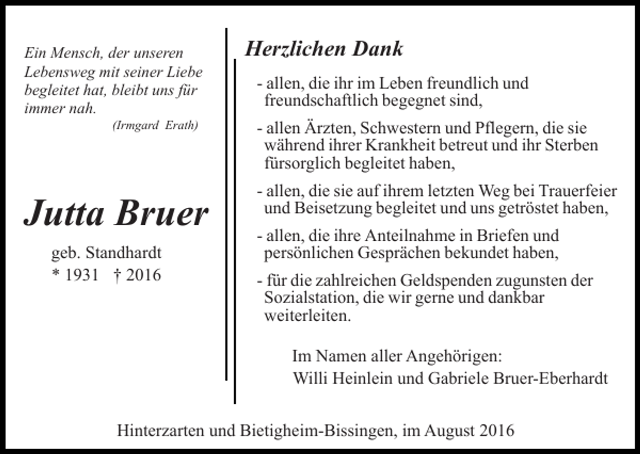 <p>Ein Mensch, der unseren<br />Lebensweg mit seiner Liebe<br />begleitet hat, bleibt uns für<br />immer nah.<br />(Irmgard Erath)</p><p>Jutta Bruer<br />geb. Standhardt<br />* 1931 † 2016</p><p>Herzlichen Dank<br />- allen, die ihr im Leben freundlich und<br />freundschaftlich begegnet sind,<br />- allen Ärzten, Schwestern und Pflegern, die sie<br />während ihrer Krankheit betreut und ihr Sterben<br />fürsorglich begleitet haben,<br />- allen, die sie auf ihrem letzten Weg bei Trauerfeier<br />und Beisetzung begleitet und uns getröstet haben,<br />- allen, die ihre Anteilnahme in Briefen und<br />persönlichen Gesprächen bekundet haben,<br />- für die zahlreichen Geldspenden zugunsten der<br />Sozialstation, die wir gerne und dankbar<br />weiterleiten.<br />Im Namen aller Angehörigen:<br />Willi Heinlein und Gabriele Bruer-Eberhardt</p><p>Hinterzarten und Bietigheim-Bissingen, im August 2016</p>
