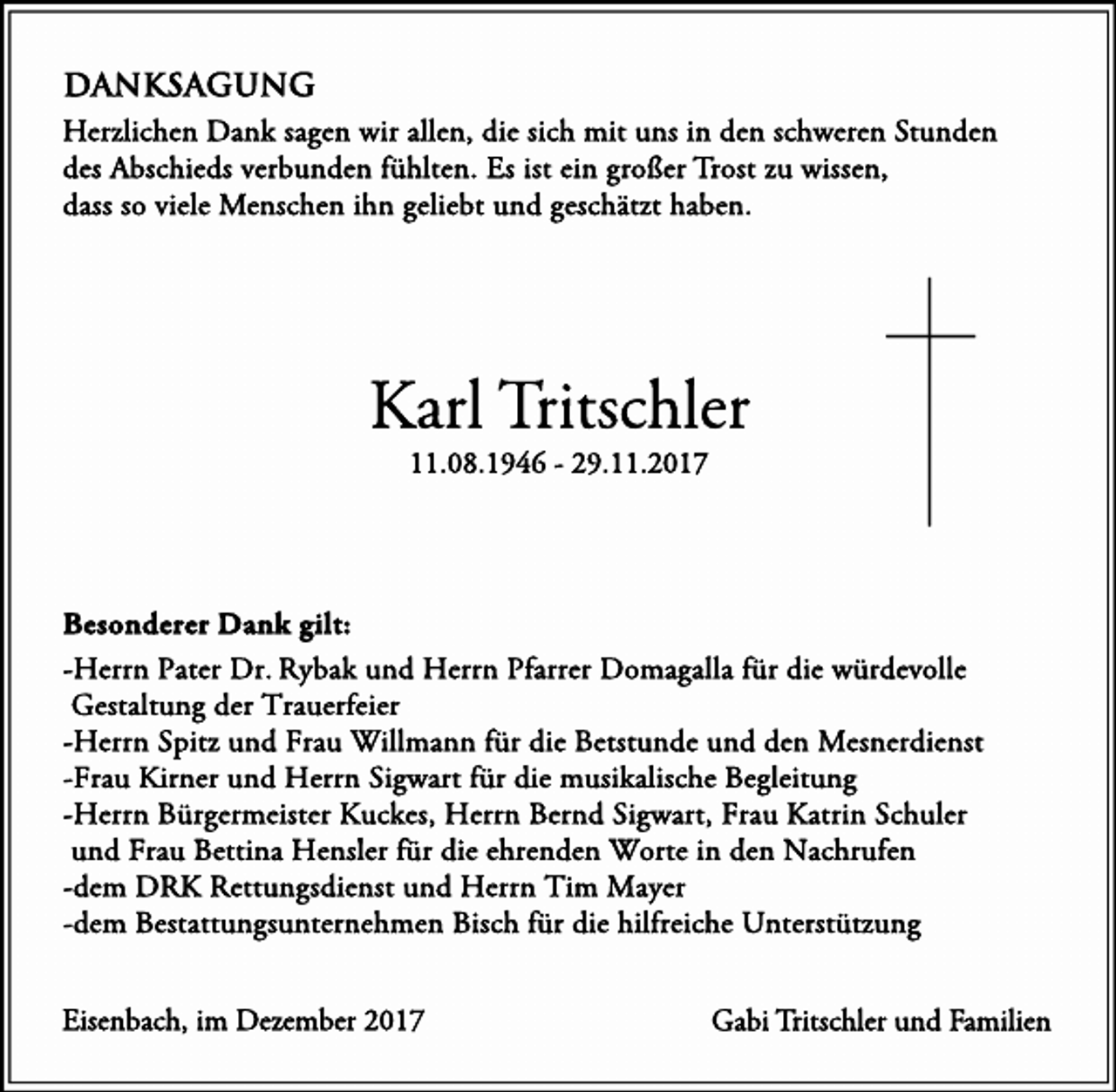 <p>DANKSAGUNG<br />Herzlichen Dank sagen wir allen, die sich mit uns in den schweren Stunden<br />des Abschieds verbunden fühlten. Es ist ein großer Trost zu wissen,<br />dass so viele Menschen ihn geliebt und geschätzt haben.</p><p>Karl Tritschler<br />11.08.1946 - 29.11.2017</p><p>Besonderer Dank gilt:<br />-Herrn Pater Dr. Rybak und Herrn Pfarrer Domagalla für die würdevolle<br />Gestaltung der Trauerfeier<br />-Herrn Spitz und Frau Willmann für die Betstunde und den Mesnerdienst<br />-Frau Kirner und Herrn Sigwart für die musikalische Begleitung<br />-Herrn Bürgermeister Kuckes, Herrn Bernd Sigwart, Frau Katrin Schuler<br />und Frau Bettina Hensler für die ehrenden Worte in den Nachrufen<br />-dem DRK Rettungsdienst und Herrn Tim Mayer<br />-dem Bestattungsunternehmen Bisch für die hilfreiche Unterstützung<br />Eisenbach, im Dezember 2017</p><p>Gabi Tritschler und Familien</p>