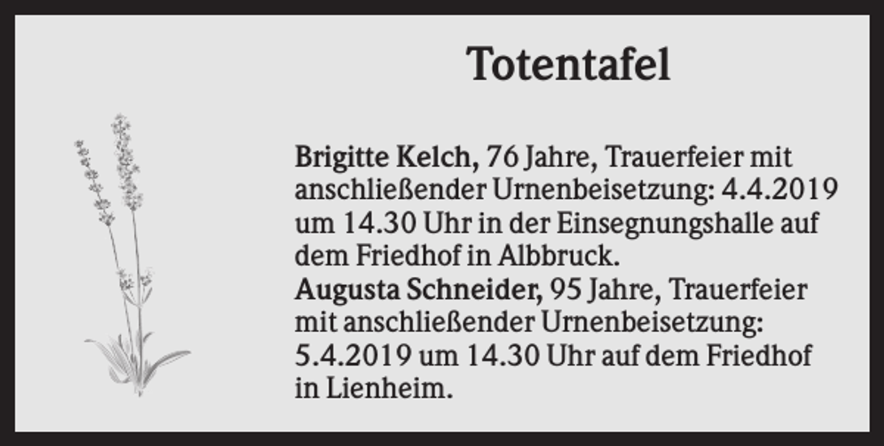 <p>Totentafel<br />Brigitte Kelch, 76 Jahre, Trauerfeier mit<br />anschließender Urnenbeisetzung: 4.4.2019<br />um 14.30 Uhr in der Einsegnungshalle auf<br />dem Friedhof in Albbruck.<br />Augusta Schneider, 95 Jahre, Trauerfeier<br />mit anschließender Urnenbeisetzung:<br />5.4.2019 um 14.30 Uhr auf dem Friedhof<br />in Lienheim.</p>