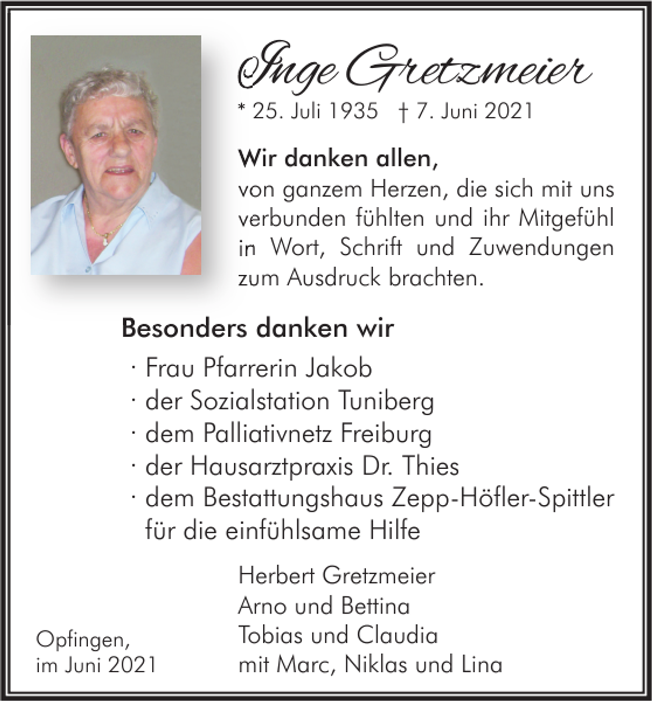 <p>Inge Gretzmeier<br />* 25. Juli 1935 † 7. Juni 2021</p><p>Wir danken allen<br />allen,<br />von ganzem Herzen, die sich mit uns<br />verbunden fühlten und ihr Mitgefühl<br />in Wort, Schrift und Zuwendungen<br />zum Ausdruck brachten.</p><p>Besonders danken wir<br />· Frau Pfarrerin Jakob<br />· der Sozialstation Tuniberg<br />· dem Palliativnetz Freiburg<br />· der Hausarztpraxis Dr. Thies<br />· dem Bestattungshaus Zepp-Höfler-Spittler<br />für die einfühlsame Hilfe</p><p>Opfingen,<br />im Juni 2021</p><p>Herbert Gretzmeier<br />Arno und Bettina<br />Tobias und Claudia<br />mit Marc, Niklas und Lina</p>
