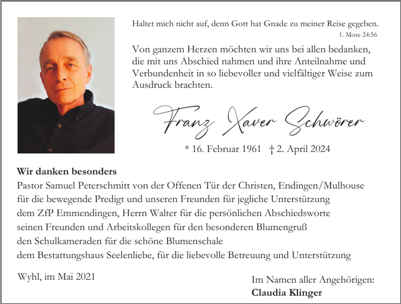 <p>Haltet mich nicht auf, denn Gott hat Gnade zu meiner Reise gegeben.<br />1. Mose 24:56</p><p>Von ganzem Herzen möchten wir uns bei allen bedanken,<br />die mit uns Abschied nahmen und ihre Anteilnahme und<br />Verbundenheit in so liebevoller und vielfältiger Weise zum<br />Ausdruck brachten.</p><p>Franz Xaver Schwörer<br />* 16. Februar 1961 † 2. April 2024<br />Wir danken besonders<br />Pastor Samuel Peterschmitt von der Offenen Tür der Christen, Endingen/Mulhouse<br />für die bewegende Predigt und unseren Freunden für jegliche Unterstützung<br />dem ZfP Emmendingen, Herrn Walter für die persönlichen Abschiedsworte<br />seinen Freunden und Arbeitskollegen für den besonderen Blumengruß<br />den Schulkameraden für die schöne Blumenschale<br />dem Bestattungshaus Seelenliebe, für die liebevolle Betreuung und Unterstützung<br />Wyhl, im Mai 2021</p><p>Im Namen aller Angehörigen:<br />Claudia Klinger</p>