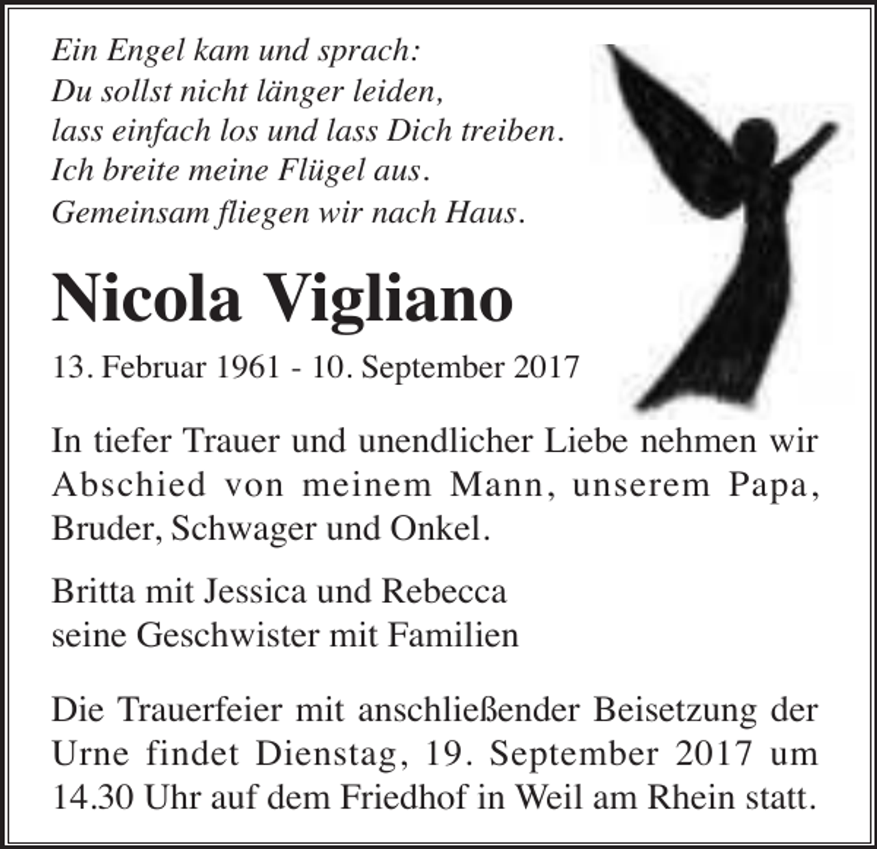 <p>Ein Engel kam und sprach:<br />Du sollst nicht länger leiden,<br />lass einfach los und lass Dich treiben.<br />Ich breite meine Flügel aus.<br />Gemeinsam fliegen wir nach Haus.</p><p>Nicola Vigliano<br />13. Februar 1961 - 10. September 2017</p><p>In tiefer Trauer und unendlicher Liebe nehmen wir<br />Abschied von meinem Mann, unserem Papa,<br />Bruder, Schwager und Onkel.<br />Britta mit Jessica und Rebecca<br />seine Geschwister mit Familien<br />Die Trauerfeier mit anschließender Beisetzung der<br />Urne findet Dienstag, 19. September 2017 um<br />14.30 Uhr auf dem Friedhof in Weil am Rhein statt.</p>