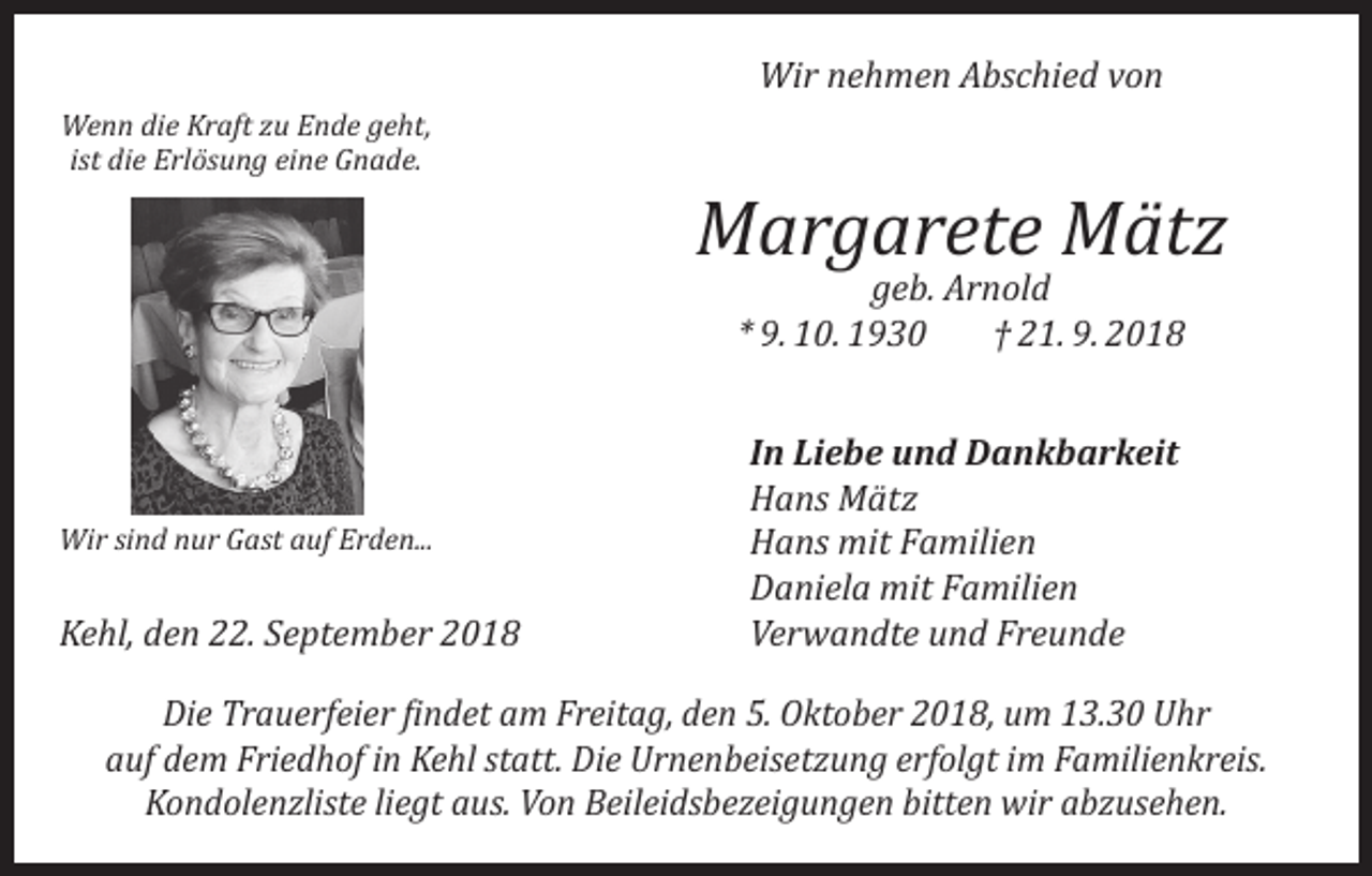 <p>Wir nehmen Abschied von<br />Wenn die Kraft zu Ende geht,<br />ist die Erlösung eine Gnade.</p><p>Margarete Mätz<br />geb. Arnold<br />* 9. 10. 1930<br />† 21. 9. 2018</p><p>Wir sind nur Gast auf Erden...</p><p>Kehl, den 22. September 2018</p><p>In Liebe und Dankbarkeit<br />Hans Mätz<br />Hans mit Familien<br />Daniela mit Familien<br />Verwandte und Freunde</p><p>Die Trauerfeier findet am Freitag, den 5. Oktober 2018, um 13.30 Uhr<br />auf dem Friedhof in Kehl statt. Die Urnenbeisetzung erfolgt im Familienkreis.<br />Kondolenzliste liegt aus. Von Beileidsbezeigungen bitten wir abzusehen.</p>
