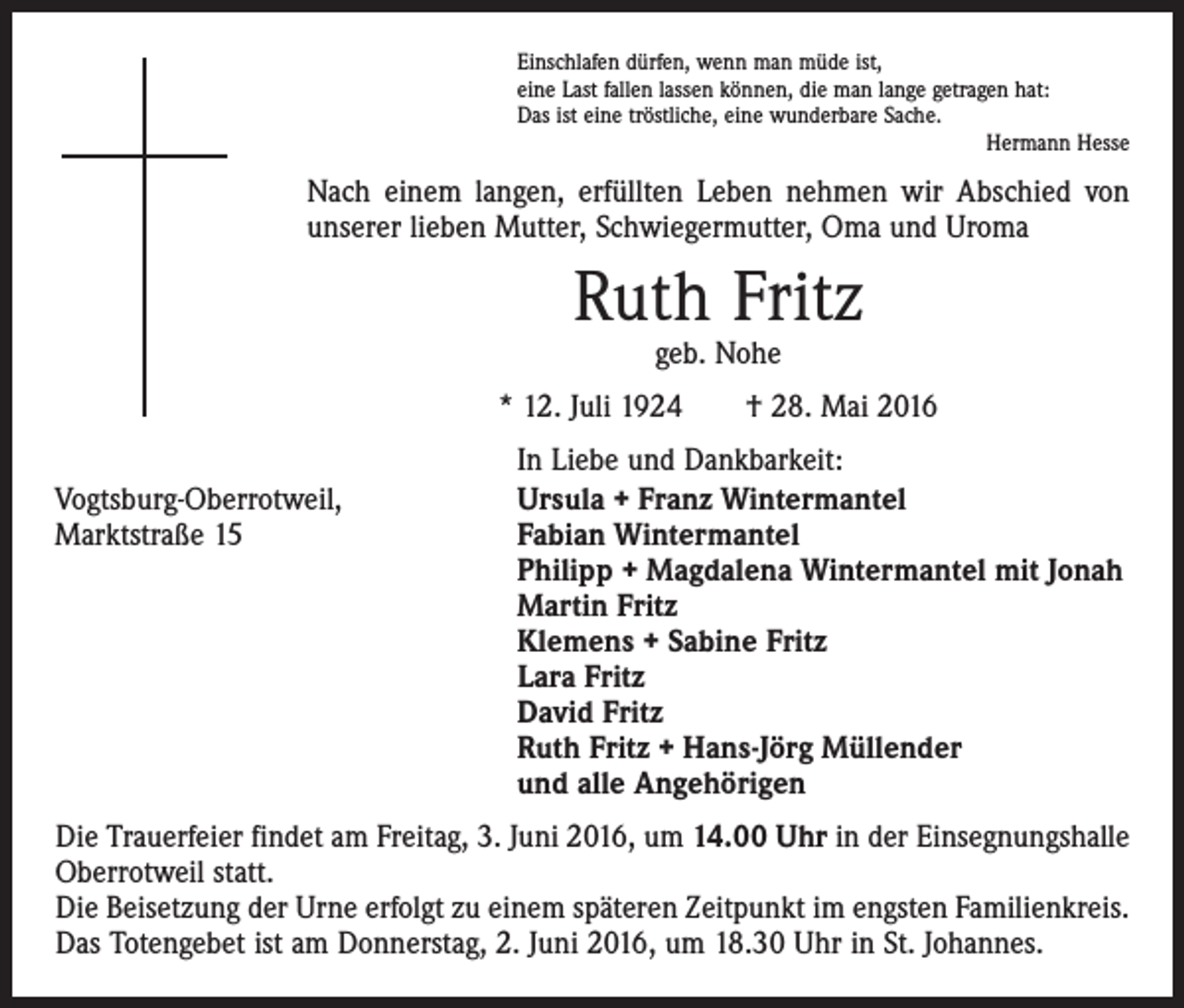 <p>Einschlafen dürfen, wenn man müde ist,<br />eine Last fallen lassen können, die man lange getragen hat:<br />Das ist eine tröstliche, eine wunderbare Sache.</p><p>Hermann Hesse</p><p>Nach einem langen, erfüllten Leben nehmen wir Abschied von<br />unserer lieben Mutter, Schwiegermutter, Oma und Uroma</p><p>Ruth Fritz<br />geb. Nohe</p><p>* 12. Juli 1924 † 28. Mai 2016</p><p>Vogtsburg-Oberrotweil,<br />Marktstraße 15</p><p>In Liebe und Dankbarkeit:<br />Ursula + Franz Wintermantel<br />Fabian Wintermantel<br />Philipp + Magdalena Wintermantel mit Jonah<br />Martin Fritz<br />Klemens + Sabine Fritz<br />Lara Fritz<br />David Fritz<br />Ruth Fritz + Hans-Jörg Müllender<br />und alle Angehörigen</p><p>Die Trauerfeier findet am Freitag, 3. Juni 2016, um 14.00 Uhr in der Einsegnungshalle<br />Oberrotweil statt.<br />Die Beisetzung der Urne erfolgt zu einem späteren Zeitpunkt im engsten Familienkreis.<br />Das Totengebet ist am Donnerstag, 2. Juni 2016, um 18.30 Uhr in St. Johannes.</p>