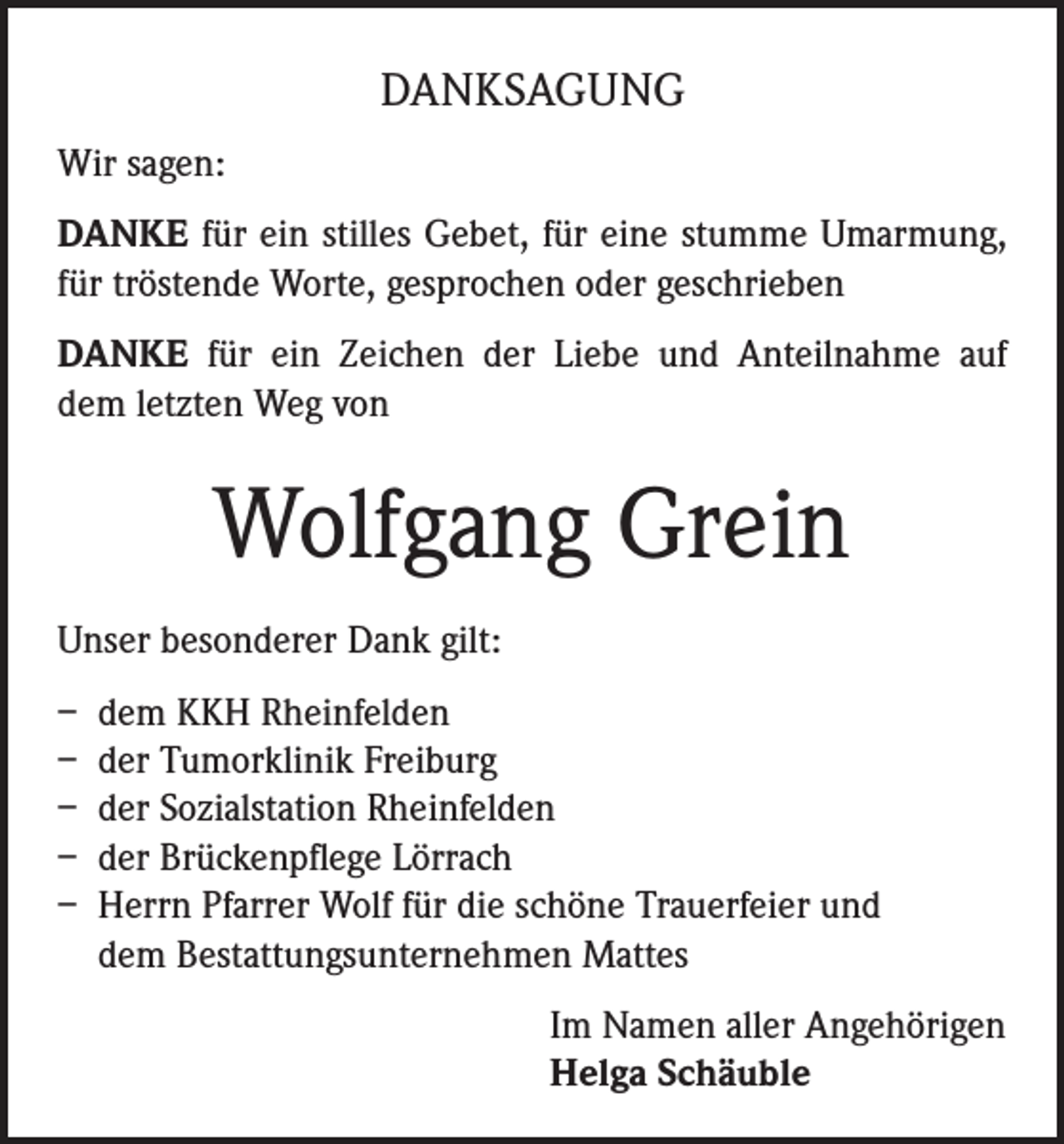 <p>DANKSAGUNG<br />Wir sagen:<br />DANKE für ein stilles Gebet, für eine stumme Umarmung,<br />für tröstende Worte, gesprochen oder geschrieben<br />DANKE für ein Zeichen der Liebe und Anteilnahme auf<br />dem letzten Weg von</p><p>Wolfgang Grein<br />Unser besonderer Dank gilt:<br />– dem KKH Rheinfelden<br />– der Tumorklinik Freiburg<br />– der Sozialstation Rheinfelden<br />– der Brückenpflege Lörrach<br />– Herrn Pfarrer Wolf für die schöne Trauerfeier und<br />dem Bestattungsunternehmen Mattes<br />Im Namen aller Angehörigen<br />Helga Schäuble</p>