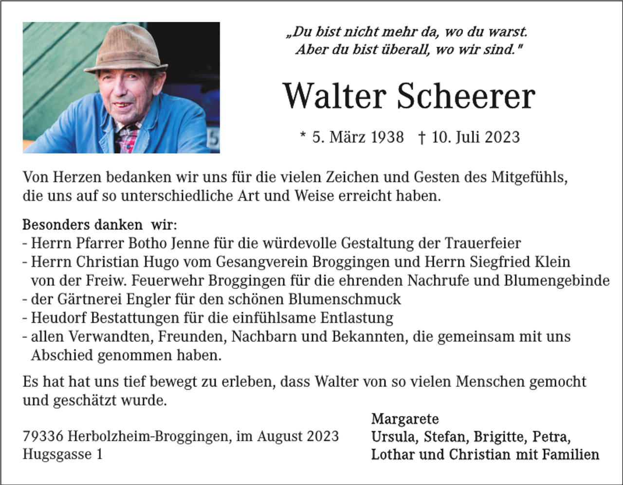 <p>* 5. März 1938 † 10. Juli 2023<br />Von Herzen bedanken wir uns für die vielen Zeichen und Gesten des Mitgefühls,<br />die uns auf so unterschiedliche Art und Weise erreicht haben.<br />- Herrn Pfarrer Botho Jenne für die würdevolle Gestaltung der Trauerfeier<br />- Herrn Christian Hugo vom Gesangverein Broggingen und Herrn Siegfried Klein<br />von der Freiw. Feuerwehr Broggingen für die ehrenden Nachrufe und Blumengebinde<br />- der Gärtnerei Engler für den schönen Blumenschmuck<br />- Heudorf Bestattungen für die einfühlsame Entlastung<br />- allen Verwandten, Freunden, Nachbarn und Bekannten, die gemeinsam mit uns<br />Abschied genommen haben.<br />Es hat hat uns tief bewegt zu erleben, dass Walter von so vielen Menschen gemocht<br />und geschätzt wurde.<br />79336 Herbolzheim-Broggingen, im August 2023<br />Hugsgasse 1</p>