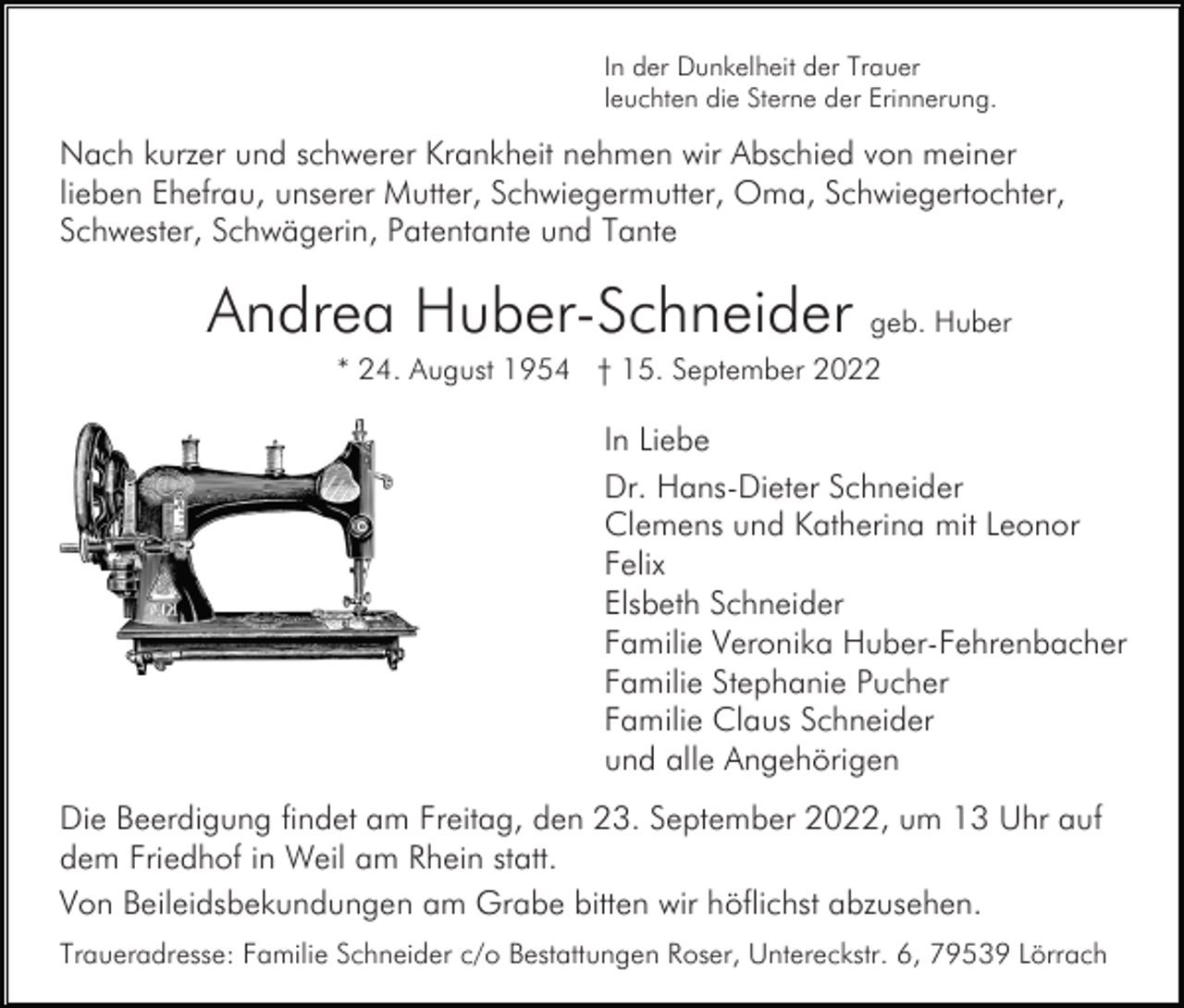 <p>In der Dunkelheit der Trauer<br />leuchten die Sterne der Erinnerung.</p><p>Nach kurzer und schwerer Krankheit nehmen wir Abschied von meiner<br />lieben Ehefrau, unserer Mutter, Schwiegermutter, Oma, Schwiegertochter,<br />Schwester, Schwägerin, Patentante und Tante</p><p>Andrea Huber-Schneider geb. Huber<br />* 24. August 1954 † 15. September 2022</p><p>In Liebe<br />Dr. Hans-Dieter Schneider<br />Clemens und Katherina mit Leonor<br />Felix<br />Elsbeth Schneider<br />Familie Veronika Huber-Fehrenbacher<br />Familie Stephanie Pucher<br />Familie Claus Schneider<br />und alle Angehörigen<br />Die Beerdigung findet am Freitag, den 23. September 2022, um 13 Uhr auf<br />dem Friedhof in Weil am Rhein statt.<br />Von Beileidsbekundungen am Grabe bitten wir höflichst abzusehen.<br />Traueradresse: Familie Schneider c/o Bestattungen Roser, Untereckstr. 6, 79539 Lörrach</p>
