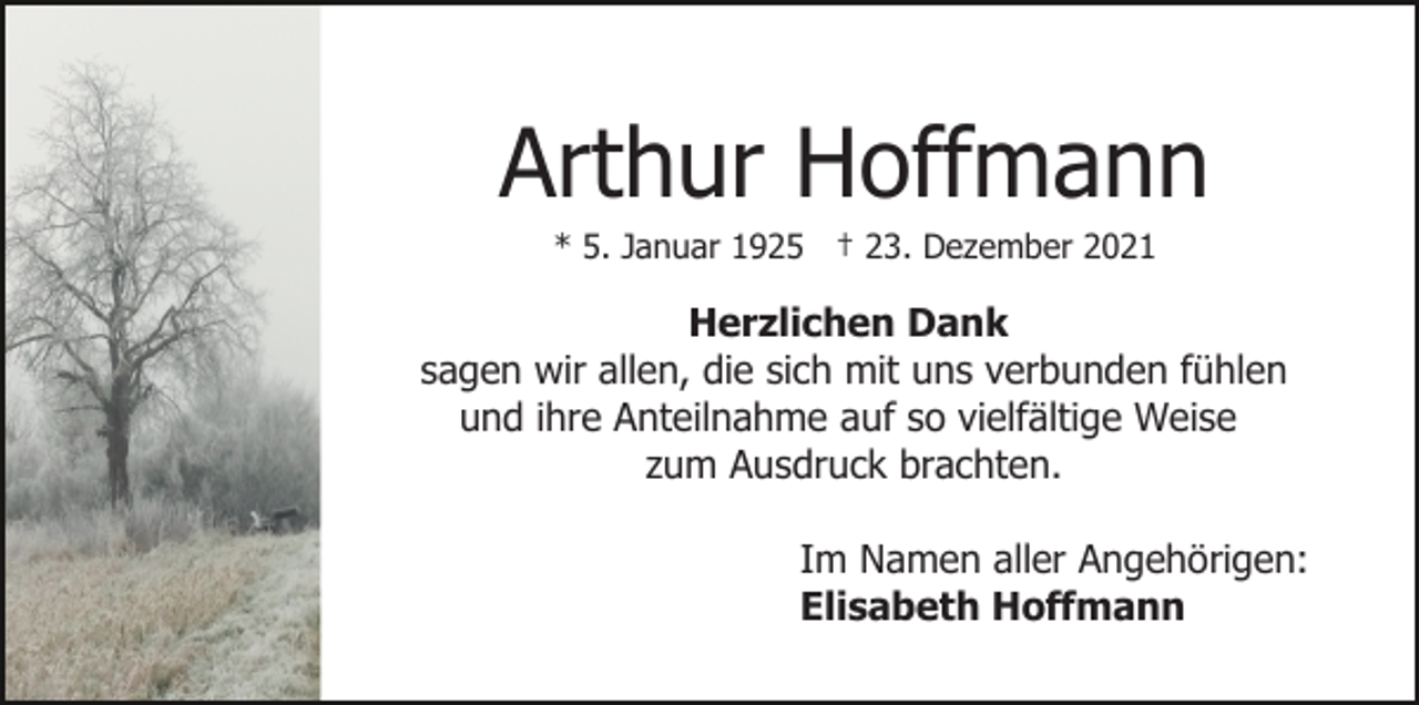 <p>Arthur Hoffmann<br />* 5. Januar 1925 † 23. Dezember 2021</p><p>Herzlichen Dank<br />sagen wir allen, die sich mit uns verbunden fühlen<br />und ihre Anteilnahme auf so vielfältige Weise<br />zum Ausdruck brachten.<br />Im Namen aller Angehörigen:<br />Elisabeth Hoffmann</p>
