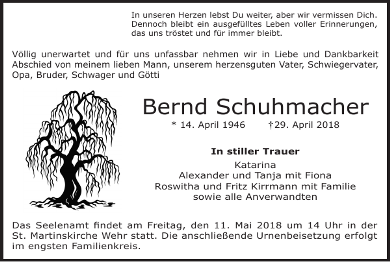 <p>In unseren Herzen lebst Du weiter, aber wir vermissen Dich.<br />Dennoch bleibt ein ausgefülltes Leben voller Erinnerungen,<br />das uns tröstet und für immer bleibt.</p><p>Völlig unerwartet und für uns unfassbar nehmen wir in Liebe und Dankbarkeit<br />Abschied von meinem lieben Mann, unserem herzensguten Vater, Schwiegervater,<br />Opa, Bruder, Schwager und Götti</p><p>Bernd Schuhmacher<br />* 14. April 1946</p><p>29. April 2018</p><p>In stiller Trauer<br />Katarina<br />Alexander und Tanja mit Fiona<br />Roswitha und Fritz Kirrmann mit Familie<br />sowie alle Anverwandten<br />Das Seelenamt findet am Freitag, den 11. Mai 2018 um 14 Uhr in der<br />St. Martinskirche Wehr statt. Die anschließende Urnenbeisetzung erfolgt<br />im engsten Familienkreis.</p>