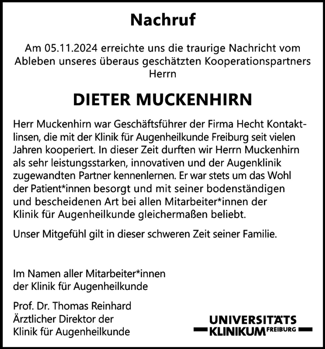 <p>Nachruf<br />Am 05.11.2024 erreichte uns die traurige Nachricht vom<br />Ableben unseres überaus geschätzten Kooperationspartners<br />Herrn</p><p>DIETER MUCKENHIRN<br />Herr Muckenhirn war Geschäftsführer der Firma Hecht Kontaktlinsen, die mit der Klinik für Augenheilkunde Freiburg seit vielen<br />Jahren kooperiert. In dieser Zeit durften wir Herrn Muckenhirn<br />als sehr leistungsstarken, innovativen und der Augenklinik<br />zugewandten Partner kennenlernen. Er war stets um das Wohl<br />der Patient*innen besorgt und mit seiner bodenständigen<br />und bescheidenen Art bei allen Mitarbeiter*innen der<br />Klinik für Augenheilkunde gleichermaßen beliebt.<br />Unser Mitgefühl gilt in dieser schweren Zeit seiner Familie.</p><p>Im Namen aller Mitarbeiter*innen<br />der Klinik für Augenheilkunde<br />Prof. Dr. Thomas Reinhard<br />Ärztlicher Direktor der<br />Klinik für Augenheilkunde</p>