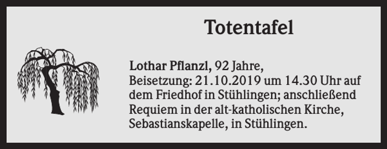 <p>Totentafel<br />Lothar Pflanzl, 92 Jahre,<br />Beisetzung: 21.10.2019 um 14.30 Uhr auf<br />dem Friedhof in Stühlingen; anschließend<br />Requiem in der alt-katholischen Kirche,<br />Sebastianskapelle, in Stühlingen.</p>