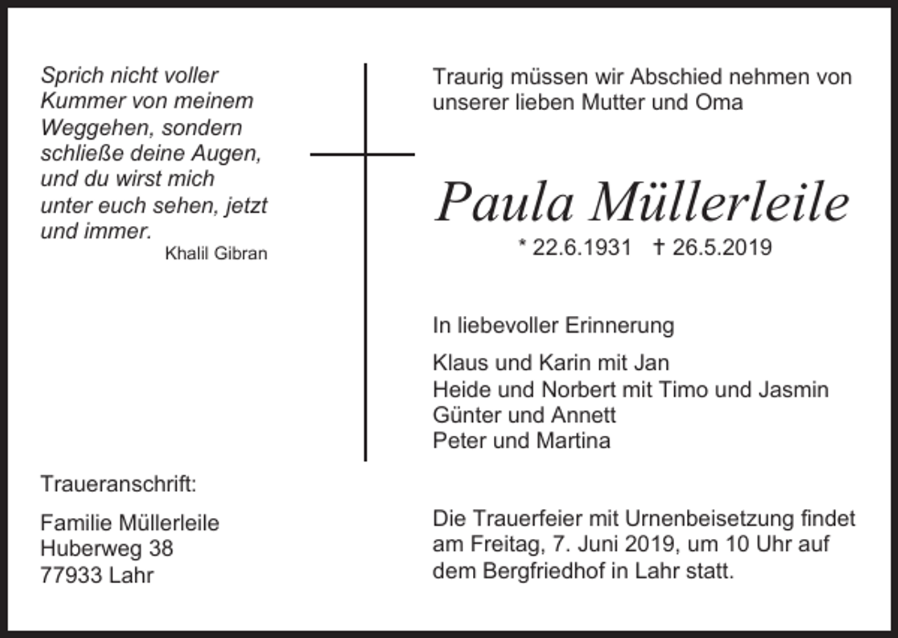 <p>Sprich nicht voller<br />Kummer von meinem<br />Weggehen, sondern<br />schließe deine Augen,<br />und du wirst mich<br />unter euch sehen, jetzt<br />und immer.<br />Khalil Gibran</p><p>Traurig müssen wir Abschied nehmen von<br />unserer lieben Mutter und Oma</p><p>Paula Müllerleile<br />* 22.6.1931  26.5.2019<br />In liebevoller Erinnerung<br />Klaus und Karin mit Jan<br />Heide und Norbert mit Timo und Jasmin<br />Günter und Annett<br />Peter und Martina</p><p>Traueranschrift:<br />Familie Müllerleile<br />Huberweg 38<br />77933 Lahr</p><p>Die Trauerfeier mit Urnenbeisetzung findet<br />am Freitag, 7. Juni 2019, um 10 Uhr auf<br />dem Bergfriedhof in Lahr statt.</p>
