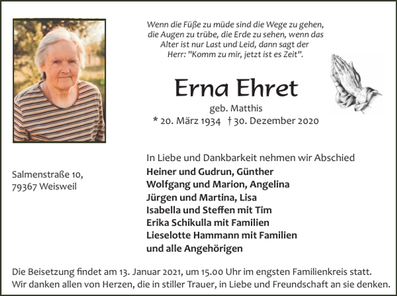 <p>Wenn die Füße zu müde sind die Wege zu gehen,<br />die Augen zu trübe, die Erde zu sehen, wenn das<br />Alter ist nur Last und Leid, dann sagt der<br />Herr: "Komm zu mir, jetzt ist es Zeit".</p><p>Erna Ehret<br />geb. Matthis<br />* 20. März 1934 † 30. Dezember 2020</p><p>Salmenstraße 10,<br />79367 Weisweil</p><p>In Liebe und Dankbarkeit nehmen wir Abschied<br />Heiner und Gudrun, Günther<br />Wolfgang und Marion, Angelina<br />Jürgen und Martina, Lisa<br />Isabella und Steﬀen mit Tim<br />Erika Schikulla mit Familien<br />Lieselotte Hammann mit Familien<br />und alle Angehörigen</p><p>Die Beisetzung ﬁndet am 13. Januar 2021, um 15.00 Uhr im engsten Familienkreis statt.<br />Wir danken allen von Herzen, die in stiller Trauer, in Liebe und Freundschaft an sie denken.</p>
