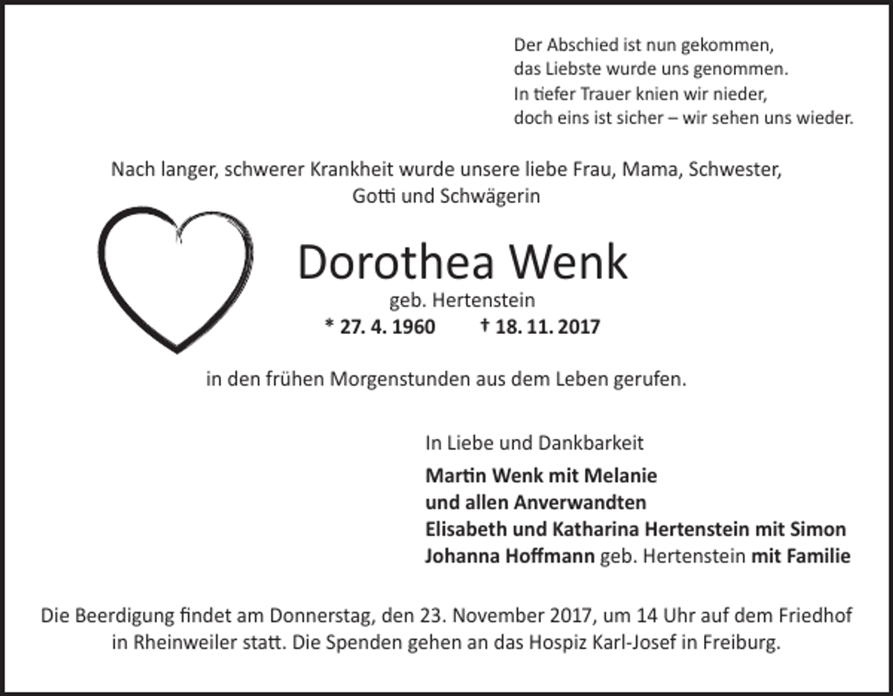 <p>Der Abschied ist nun gekommen,<br />das Liebste wurde uns genommen.<br />In tiefer Trauer knien wir nieder,<br />doch eins ist sicher – wir sehen uns wieder.</p><p>Nach langer, schwerer Krankheit wurde unsere liebe Frau, Mama, Schwester,<br />Gotti und Schwägerin</p><p>Dorothea Wenk<br />geb. Hertenstein<br />* 27. 4. 1960<br />† 18. 11. 2017</p><p>in den frühen Morgenstunden aus dem Leben gerufen.<br />In Liebe und Dankbarkeit<br />Martin Wenk mit Melanie<br />und allen Anverwandten<br />Elisabeth und Katharina Hertenstein mit Simon<br />Johanna Hoffmann geb. Hertenstein mit Familie<br />Die Beerdigung findet am Donnerstag, den 23. November 2017, um 14 Uhr auf dem Friedhof<br />in Rheinweiler statt. Die Spenden gehen an das Hospiz Karl-Josef in Freiburg.</p>