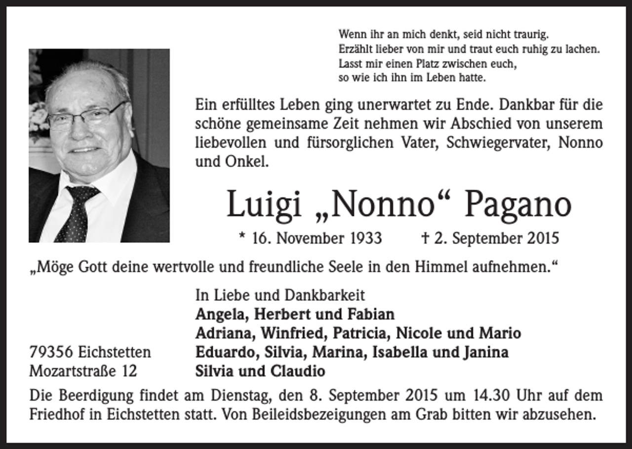 <p>Wenn ihr an mich denkt, seid nicht traurig.<br />Erzählt lieber von mir und traut euch ruhig zu lachen.<br />Lasst mir einen Platz zwischen euch,<br />so wie ich ihn im Leben hatte.</p><p>Ein erfülltes Leben ging unerwartet zu Ende. Dankbar für die<br />schöne gemeinsame Zeit nehmen wir Abschied von unserem<br />liebevollen und fürsorglichen Vater, Schwiegervater, Nonno<br />und Onkel.</p><p>Luigi „Nonno“ Pagano<br />* 16. November 1933 † 2. September 2015<br />„Möge Gott deine wertvolle und freundliche Seele in den Himmel aufnehmen.“</p><p>In Liebe und Dankbarkeit</p><p>Angela, Herbert und Fabian</p><p>Adriana, Winfried, Patricia, Nicole und Mario<br />79356 Eichstetten<br />Eduardo, Silvia, Marina, Isabella und Janina<br />Mozartstraße 12<br />Silvia und Claudio<br />Die Beerdigung findet am Dienstag, den 8. September 2015 um 14.30 Uhr auf dem<br />Friedhof in Eichstetten statt. Von Beileidsbezeigungen am Grab bitten wir abzusehen.</p>