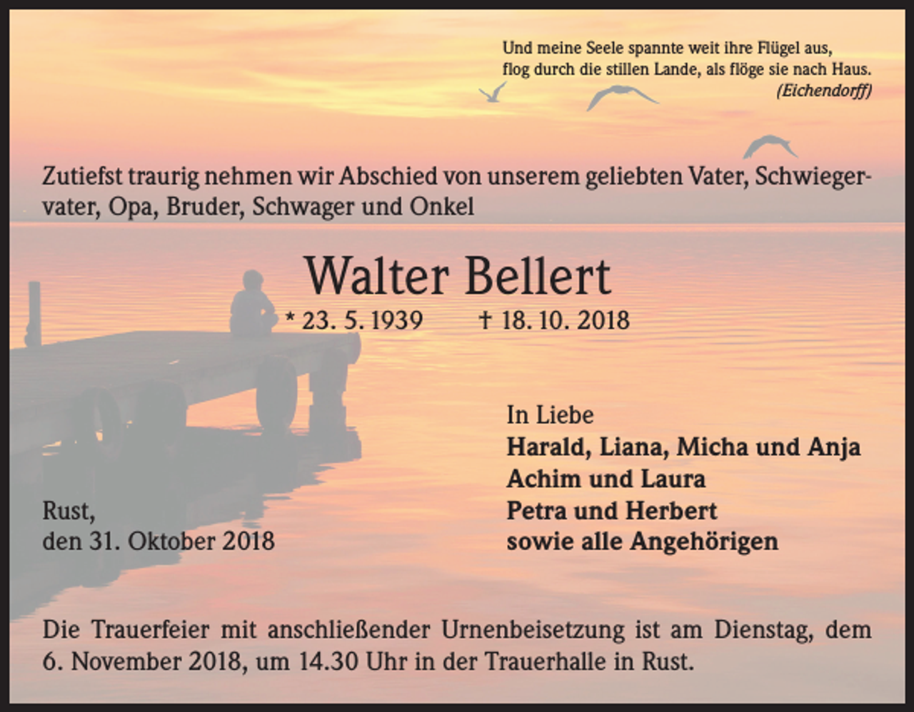 <p>Und meine Seele spannte weit ihre Flügel aus,<br />flog durch die stillen Lande, als flöge sie nach Haus.</p><p>(Eichendorff)</p><p>Zutiefst traurig nehmen wir Abschied von unserem geliebten Vater, Schwieger­<br />vater, Opa, Bruder, Schwager und Onkel</p><p>Walter Bellert</p><p>* 23. 5. 1939 † 18. 10. 2018</p><p>Rust,<br />den 31. Oktober 2018</p><p>In Liebe<br />Harald, Liana, Micha und Anja<br />Achim und Laura<br />Petra und Herbert<br />sowie alle Angehörigen</p><p>Die Trauerfeier mit anschließender Urnenbeisetzung ist am Dienstag, dem<br />6. November 2018, um 14.30 Uhr in der Trauerhalle in Rust.</p>