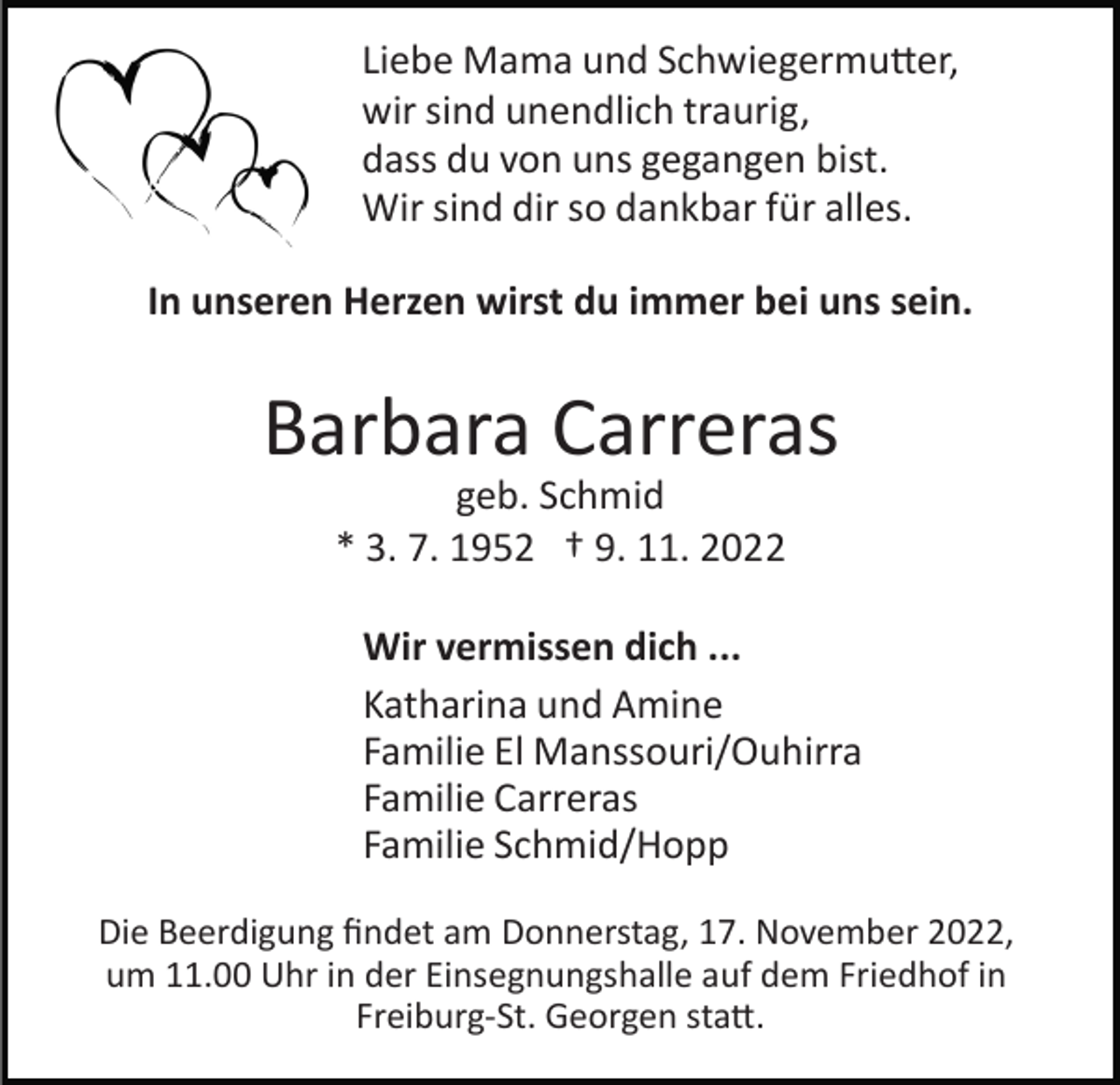<p>Liebe Mama und Schwiegermu�er,<br />wir sind unendlich traurig,<br />dass du von uns gegangen bist.<br />Wir sind dir so dankbar für alles.<br />In unseren Herzen wirst du immer bei uns sein.</p><p>Barbara Carreras<br />geb. Schmid<br />* 3. 7. 1952 † 9. 11. 2022<br />Wir vermissen dich ...<br />Katharina und Amine<br />Familie El Manssouri/Ouhirra<br />Familie Carreras<br />Familie Schmid/Hopp<br />Die Beerdigung ﬁndet am Donnerstag, 17. November 2022,<br />um 11.00 Uhr in der Einsegnungshalle auf dem Friedhof in<br />Freiburg­St. Georgen sta�.</p>