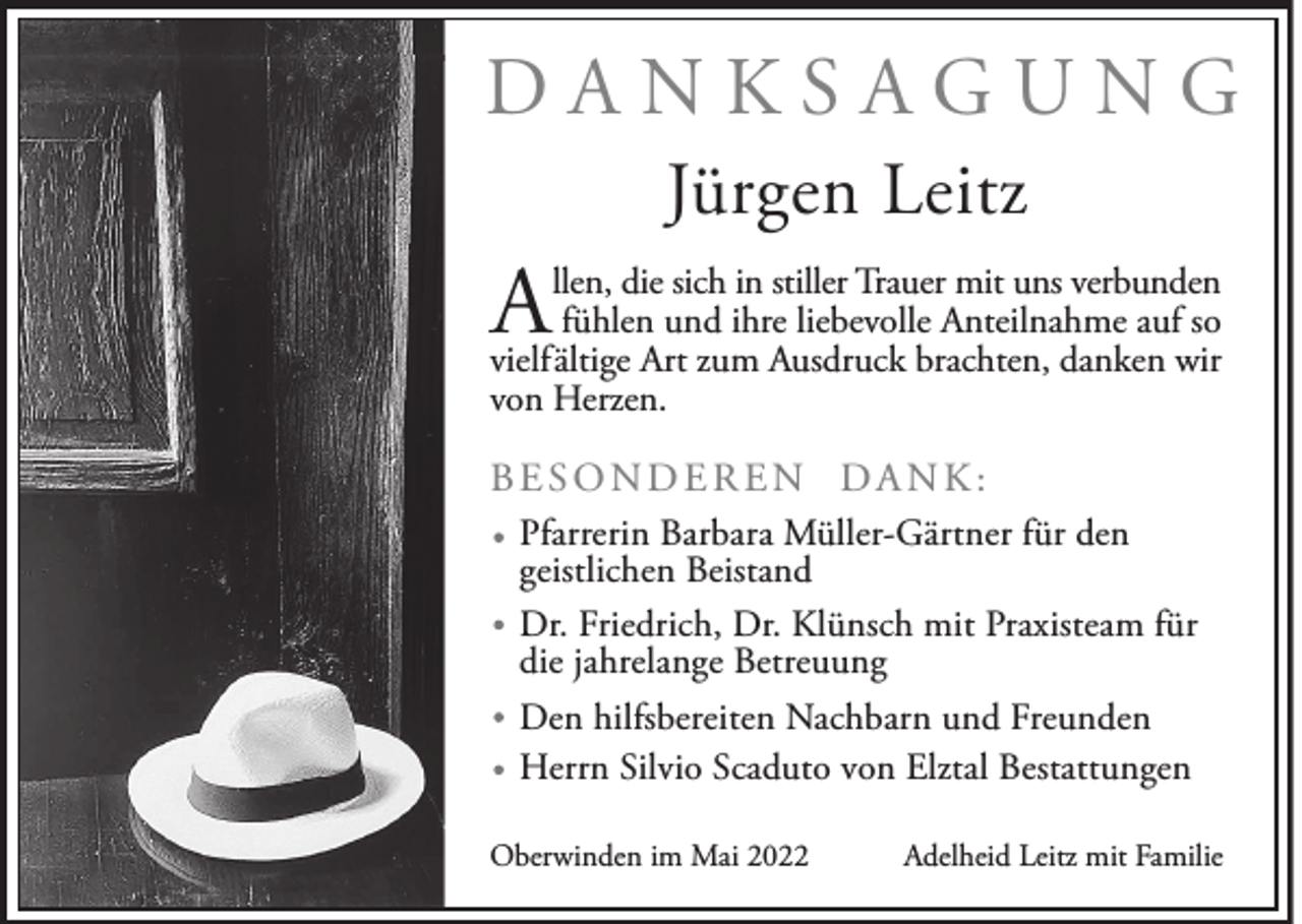 <p>DANKSAGUNG<br />Jürgen Leitz</p><p>A</p><p>llen, die sich in stiller Trauer mit uns verbunden<br />fühlen und ihre liebevolle Anteilnahme auf so<br />vielfältige Art zum Ausdruck brachten, danken wir<br />von Herzen.</p><p>BESONDEREN DANK:<br />Pfarrerin Barbara Müller-Gärtner für den<br />geistlichen Beistand<br />Dr. Friedrich, Dr. Klünsch mit Praxisteam für<br />die jahrelange Betreuung<br />Den hilfsbereiten Nachbarn und Freunden<br />Herrn Silvio Scaduto von Elztal Bestattungen<br />Oberwinden im Mai 2022</p><p>Adelheid Leitz mit Familie</p>