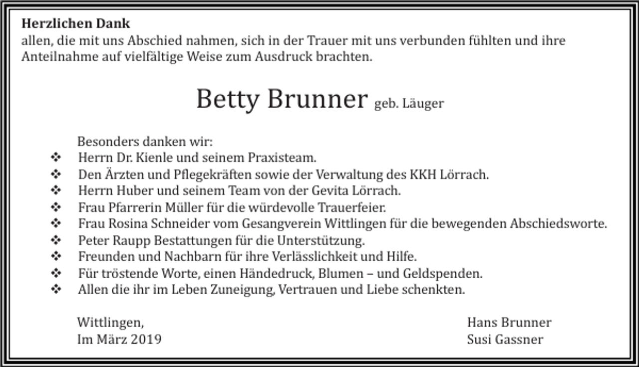 <p>Herzlichen Dank<br />allen, die mit uns Abschied nahmen, sich in der Trauer mit uns verbunden fühlten und ihre<br />Anteilnahme auf vielfältige Weise zum Ausdruck brachten.</p><p>Betty Brunner geb. Läuger<br />�<br />�<br />�<br />�<br />�<br />�<br />�<br />�<br />�</p><p>Besonders danken wir:<br />Herrn Dr. Kienle und seinem Praxisteam.<br />Den Ärzten und Pflegekräften sowie der Verwaltung des KKH Lörrach.<br />Herrn Huber und seinem Team von der Gevita Lörrach.<br />Frau Pfarrerin Müller für die würdevolle Trauerfeier.<br />Frau Rosina Schneider vom Gesangverein Wittlingen für die bewegenden Abschiedsworte.<br />Peter Raupp Bestattungen für die Unterstützung.<br />Freunden und Nachbarn für ihre Verlässlichkeit und Hilfe.<br />Für tröstende Worte, einen Händedruck, Blumen – und Geldspenden.<br />Allen die ihr im Leben Zuneigung, Vertrauen und Liebe schenkten.<br />Wittlingen,<br />Im März 2019</p><p>Hans Brunner<br />Susi Gassner</p>