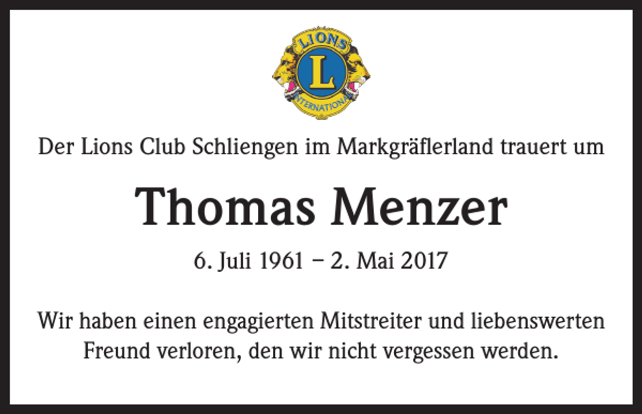 <p>Der Lions Club Schliengen im Markgräflerland trauert um</p><p>Thomas Menzer<br />6. Juli 1961 – 2. Mai 2017<br />Wir haben einen engagierten Mitstreiter und liebenswerten<br />Freund verloren, den wir nicht vergessen werden.</p>