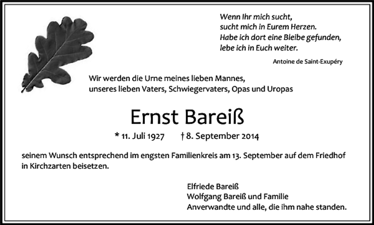 <p>Wenn Ihr mich sucht,<br />sucht mich in Eurem Herzen.<br />Habe ich dort eine Bleibe gefunden,<br />lebe ich in Euch weiter.<br />Antoine de Saint-Exupéry</p><p>Wir werden die Urne meines lieben Mannes,<br />unseres lieben Vaters, Schwiegervaters, Opas und Uropas</p><p>Ernst Bareiß</p><p>* 11. Juli 1927</p><p>† 8. September 2014</p><p>seinem Wunsch entsprechend im engsten Familienkreis am 13. September auf dem Friedhof<br />in Kirchzarten beisetzen.<br />Elfriede Bareiß<br />Wolfgang Bareiß und Familie<br />Anverwandte und alle, die ihm nahe standen.</p>