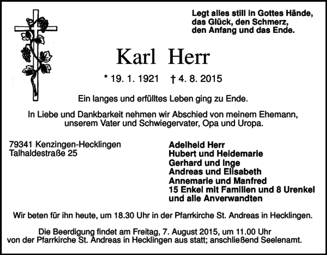 <p>Legt alles still in Gottes Hände,<br />das Glück, den Schmerz,<br />den Anfang und das Ende.</p><p>Karl Herr<br />* 19. 1. 1921</p><p>† 4. 8. 2015</p><p>Ein langes und erfülltes Leben ging zu Ende.<br />In Liebe und Dankbarkeit nehmen wir Abschied von meinem Ehemann,<br />unserem Vater und Schwiegervater, Opa und Uropa.<br />79341 Kenzingen-Hecklingen<br />Talhaldestraße 25</p><p>Adelheid Herr<br />Hubert und Heidemarie<br />Gerhard und Inge<br />Andreas und Elisabeth<br />Annemarie und Manfred<br />15 Enkel mit Familien und 8 Urenkel<br />und alle Anverwandten</p><p>Wir beten für ihn heute, um 18.30 Uhr in der Pfarrkirche St. Andreas in Hecklingen.<br />Die Beerdigung findet am Freitag, 7. August 2015, um 11.00 Uhr<br />von der Pfarrkirche St. Andreas in Hecklingen aus statt; anschließend Seelenamt.</p>