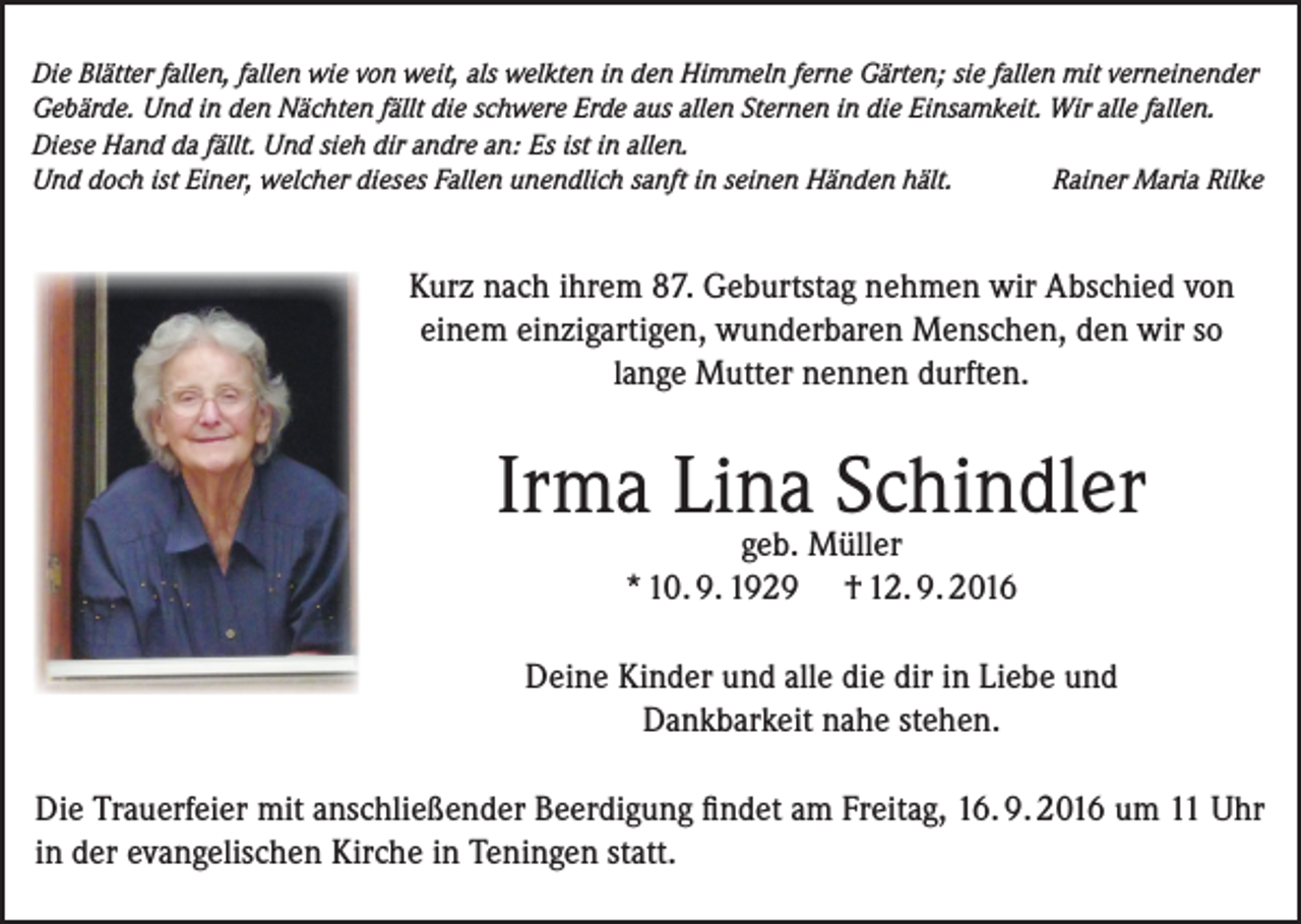 <p>Die Blätter fallen, fallen wie von weit, als welkten in den Himmeln ferne Gärten; sie fallen mit verneinender<br />Gebärde. Und in den Nächten fällt die schwere Erde aus allen Sternen in die Einsamkeit. Wir alle fallen.<br />Diese Hand da fällt. Und sieh dir andre an: Es ist in allen.<br />Und doch ist Einer, welcher dieses Fallen unendlich sanft in seinen Händen hält.<br />Rainer Maria Rilke</p><p>Kurz nach ihrem 87. Geburtstag nehmen wir Abschied von<br />einem einzigartigen, wunderbaren Menschen, den wir so<br />lange Mutter nennen durften.</p><p>Irma Lina Schindler<br />geb. Müller<br />* 10. 9. 1929 † 12. 9. 2016</p><p>Deine Kinder und alle die dir in Liebe und<br />Dankbarkeit nahe stehen.<br />Die Trauerfeier mit anschließender Beerdigung findet am Freitag, 16. 9. 2016 um 11 Uhr<br />in der evangelischen Kirche in Teningen statt.</p>