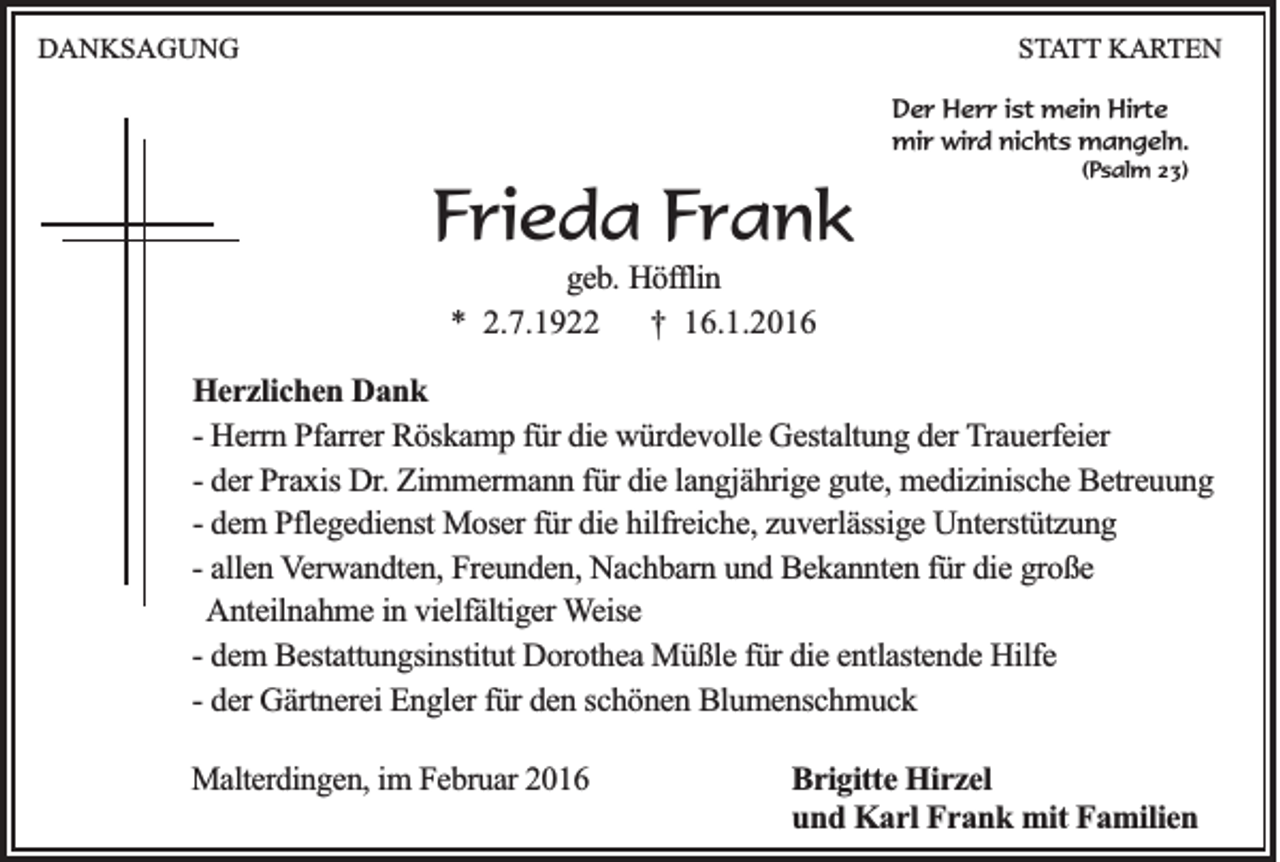 <p>DANKSAGUNG</p><p>STATT KARTEN<br />Der Herr ist mein Hirte<br />mir wird nichts mangeln.<br />(Psalm 23)</p><p>Frieda Frank<br />geb. Höfflin<br />* 2.7.1922<br />† 16.1.2016<br />Herzlichen Dank<br />- Herrn Pfarrer Röskamp für die würdevolle Gestaltung der Trauerfeier<br />- der Praxis Dr. Zimmermann für die langjährige gute, medizinische Betreuung<br />- dem Pflegedienst Moser für die hilfreiche, zuverlässige Unterstützung<br />- allen Verwandten, Freunden, Nachbarn und Bekannten für die große<br />Anteilnahme in vielfältiger Weise<br />- dem Bestattungsinstitut Dorothea Müßle für die entlastende Hilfe<br />- der Gärtnerei Engler für den schönen Blumenschmuck<br />Malterdingen, im Februar 2016</p><p>Brigitte Hirzel<br />und Karl Frank mit Familien</p>