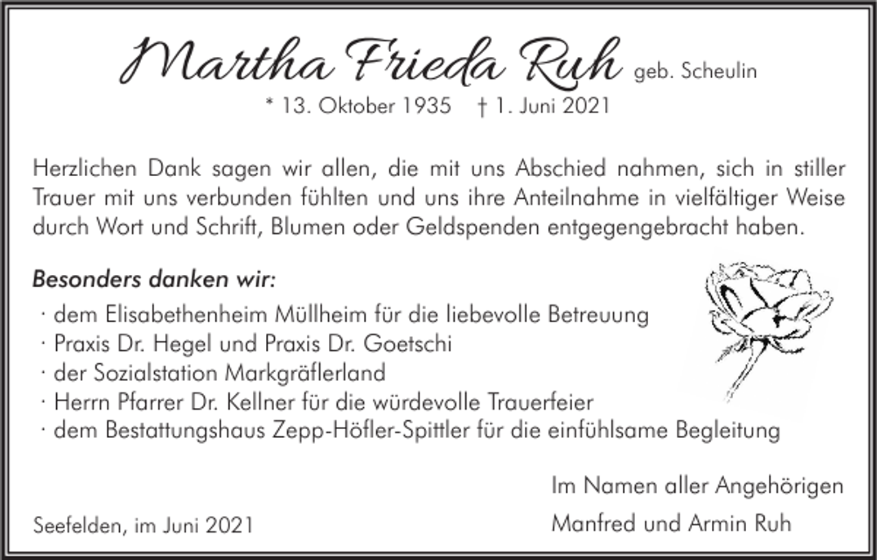 <p>Martha Frieda Ruh<br />* 13. Oktober 1935</p><p>geb. Scheulin</p><p>† 1. Juni 2021</p><p>Herzlichen Dank sagen wir allen, die mit uns Abschied nahmen, sich in stiller<br />Trauer mit uns verbunden fühlten und uns ihre Anteilnahme in vielfältiger Weise<br />durch Wort und Schrift, Blumen oder Geldspenden entgegengebracht haben.<br />Besonders danken wir:<br />· dem Elisabethenheim Müllheim für die liebevolle Betreuung<br />· Praxis Dr. Hegel und Praxis Dr. Goetschi<br />· der Sozialstation Markgräflerland<br />· Herrn Pfarrer Dr. Kellner für die würdevolle Trauerfeier<br />· dem Bestattungshaus Zepp-Höfler-Spittler für die einfühlsame Begleitung<br />Im Namen aller Angehörigen<br />Seefelden, im Juni 2021</p><p>Manfred und Armin Ruh</p>