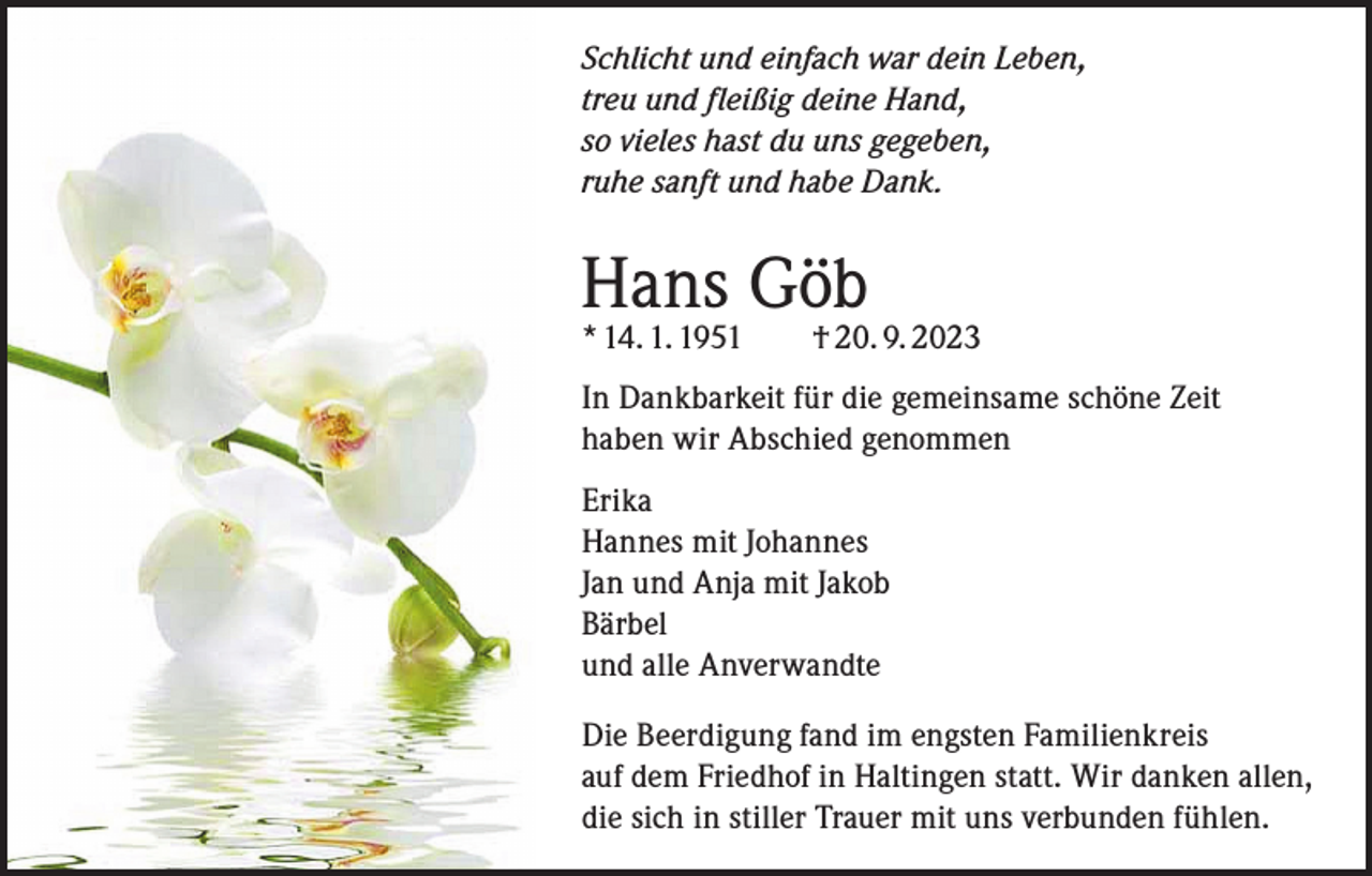 <p>Schlicht und einfach war dein Leben,<br />treu und fleißig deine Hand,<br />so vieles hast du uns gegeben,<br />ruhe sanft und habe Dank.</p><p>Hans Göb</p><p>* 14. 1. 1951 † 20. 9. 2023<br />In Dankbarkeit für die gemeinsame schöne Zeit<br />haben wir Abschied genommen<br />Erika<br />Hannes mit Johannes<br />Jan und Anja mit Jakob<br />Bärbel<br />und alle Anverwandte<br />Die Beerdigung fand im engsten Familienkreis<br />auf dem Friedhof in Haltingen statt. Wir danken allen,<br />die sich in stiller Trauer mit uns verbunden fühlen.</p>