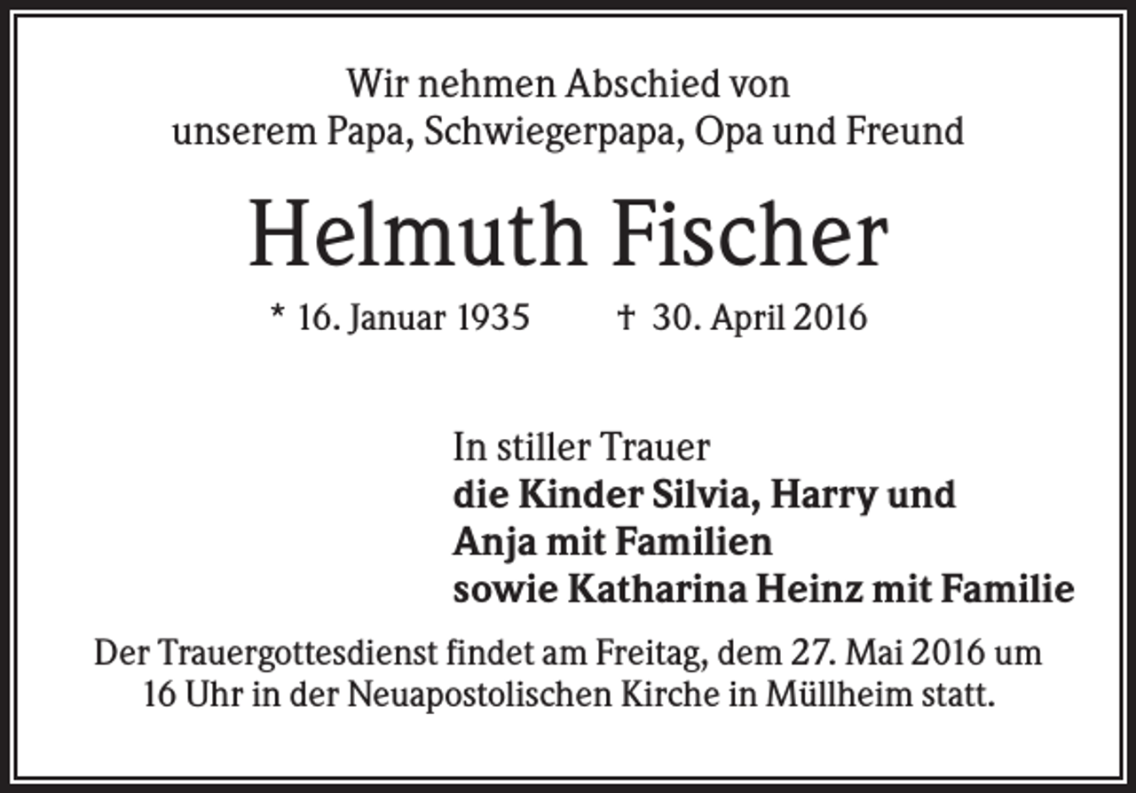 <p>Wir nehmen Abschied von<br />unserem Papa, Schwiegerpapa, Opa und Freund</p><p>Helmuth Fischer<br />* 16. Januar 1935</p><p>† 30. April 2016</p><p>In stiller Trauer<br />die Kinder Silvia, Harry und<br />Anja mit Familien<br />sowie Katharina Heinz mit Familie<br />Der Trauergottesdienst findet am Freitag, dem 27. Mai 2016 um<br />16 Uhr in der Neuapostolischen Kirche in Müllheim statt.</p>