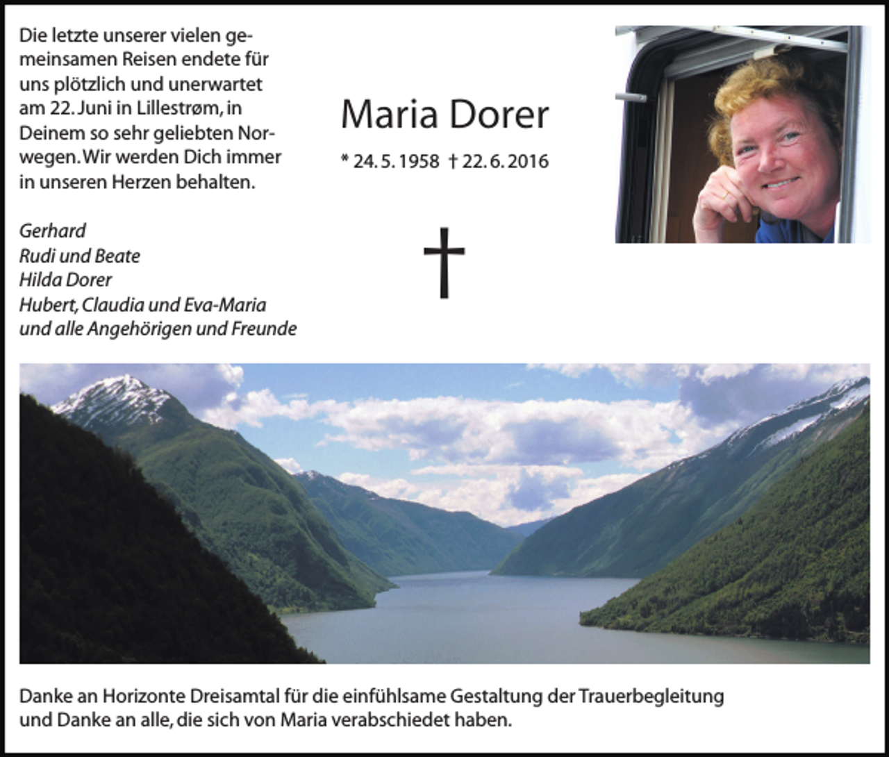 <p>Die letzte unserer vielen gemeinsamen Reisen endete für<br />uns plötzlich und unerwartet<br />am 22. Juni in Lillestrøm, in<br />Deinem so sehr geliebten Norwegen. Wir werden Dich immer<br />in unseren Herzen behalten.<br />Gerhard<br />Rudi und Beate<br />Hilda Dorer<br />Hubert, Claudia und Eva-Maria<br />und alle Angehörigen und Freunde</p><p>Maria Dorer<br />* 24. 5. 1958 † 22. 6. 2016</p><p>†</p><p>Danke an Horizonte Dreisamtal für die einfühlsame Gestaltung der Trauerbegleitung<br />und Danke an alle, die sich von Maria verabschiedet haben.</p>