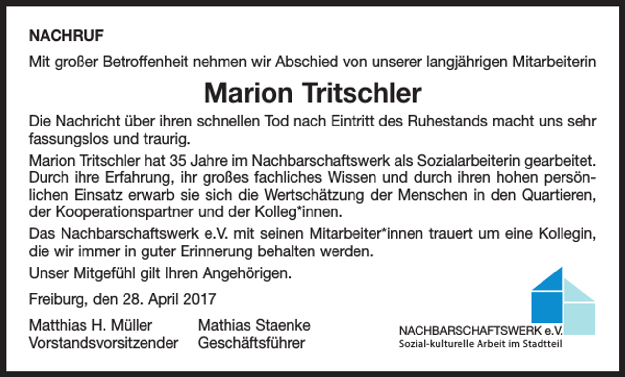 <p>NACHRUF<br />Mit großer Betroffenheit nehmen wir Abschied von unserer langjährigen Mitarbeiterin</p><p>Marion Tritschler<br />Die Nachricht über ihren schnellen Tod nach Eintritt des Ruhestands macht uns sehr<br />fassungslos und traurig.<br />Marion Tritschler hat 35 Jahre im Nachbarschaftswerk als Sozialarbeiterin gearbeitet.<br />Durch ihre Erfahrung, ihr großes fachliches Wissen und durch ihren hohen persön­<br />lichen Einsatz erwarb sie sich die Wertschätzung der Menschen in den Quartieren,<br />der Kooperationspartner und der Kolleg*innen.<br />Das Nachbarschaftswerk e.V. mit seinen Mitarbeiter*innen trauert um eine Kollegin,<br />die wir immer in guter Erinnerung behalten werden.<br />Unser Mitgefühl gilt Ihren Angehörigen.<br />Freiburg, den 28. April 2017<br />Matthias H. Müller<br />Mathias Staenke<br />Vorstandsvorsitzender Geschäftsführer</p><p>NACHBARSCHAFTSWERK e.V.<br />Sozial-kulturelle Arbeit im Stadtteil</p>