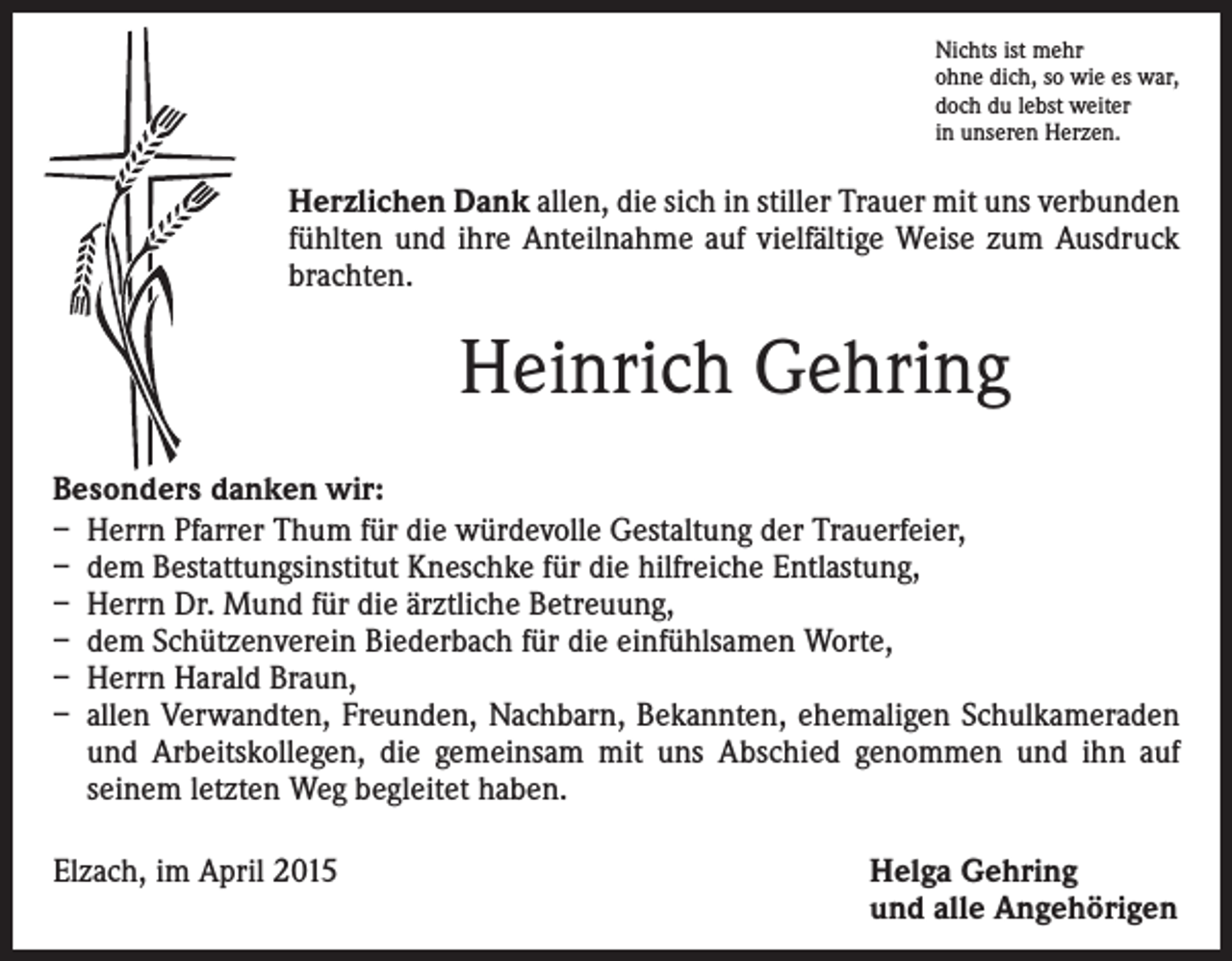 <p>Nichts ist mehr<br />ohne dich, so wie es war,<br />doch du lebst weiter<br />in unseren Herzen.</p><p>Herzlichen Dank allen, die sich in stiller Trauer mit uns ­verbunden<br />fühlten und ihre Anteilnahme auf vielfältige ­Weise zum Ausdruck<br />brachten.</p><p>Heinrich Gehring<br />Besonders danken wir:<br />– Herrn Pfarrer Thum für die würdevolle Gestaltung der Trauerfeier,<br />– dem Bestattungsinstitut Kneschke für die hilfreiche Entlastung,<br />– Herrn Dr. Mund für die ärztliche Betreuung,<br />– dem Schützenverein Biederbach für die einfühlsamen Worte,<br />– Herrn Harald Braun,<br />– allen Verwandten, Freunden, Nachbarn, Bekannten, ehemaligen Schulkameraden<br />und Arbeitskollegen, die gemeinsam mit uns Abschied genommen und ihn auf<br />­seinem letzten Weg begleitet haben.<br />Elzach, im April 2015</p><p>Helga Gehring<br />und alle Angehörigen</p>