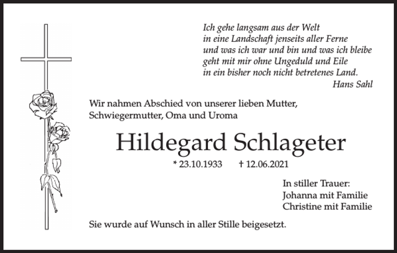 <p>Ich gehe langsam aus der Welt<br />in eine Landschaft jenseits aller Ferne<br />und was ich war und bin und was ich bleibe<br />geht mit mir ohne Ungeduld und Eile<br />in ein bisher noch nicht betretenes Land.<br />Hans Sahl<br />Wir nahmen Abschied von unserer lieben Mutter,<br />Schwiegermutter, Oma und Uroma</p><p>Hildegard Schlageter<br />* 23.10.1933</p><p>† 12.06.2021<br />In stiller Trauer:<br />Johanna mit Familie<br />Christine mit Familie</p><p>Sie wurde auf Wunsch in aller Stille beigesetzt.</p>